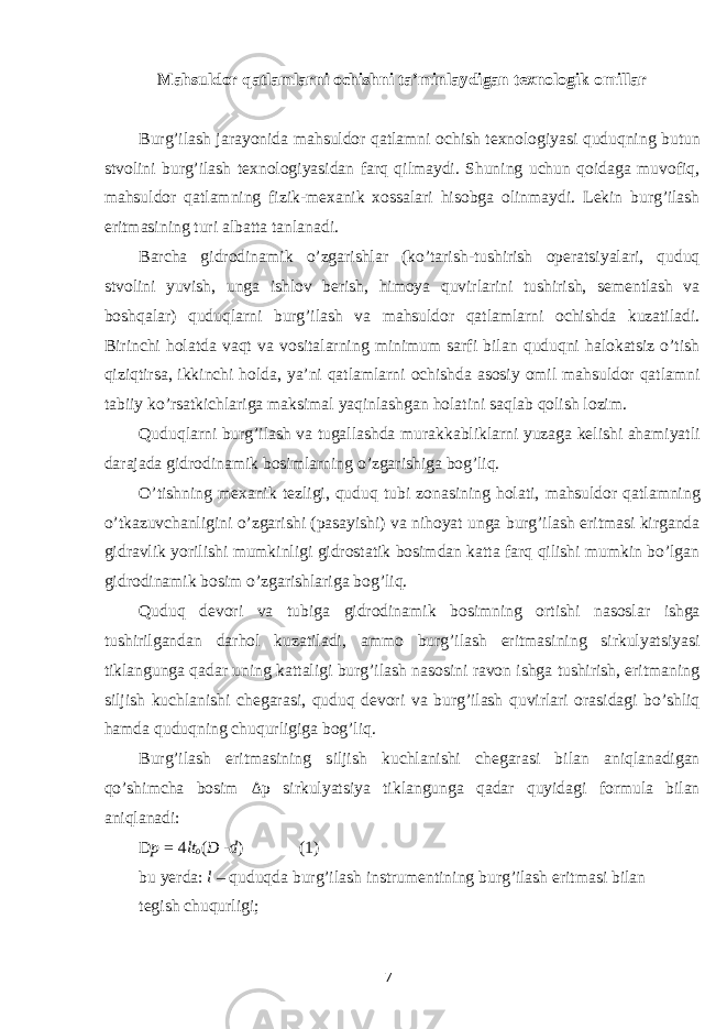 Mahsuldor qatlamlarni ochishni ta’minlaydigan texnologik omillar Burg’ilash jarayonida mahsuldor qatlamni ochish texnologiyasi quduqning butun stvolini burg’ilash texnologiyasidan farq qilmaydi. Shuning uchun qoidaga muvofiq, mahsuldor qatlamning fizik-mexanik xossalari hisobga olinmaydi. Lekin burg’ilash eritmasining turi albatta tanlanadi. Barcha gidrodinamik o’zgarishlar (ko’tarish-tushirish operatsiyalari, quduq stvolini yuvish, unga ishlov berish, himoya quvirlarini tushirish, sementlash va boshqalar) quduqlarni burg’ilash va mahsuldor qatlamlarni ochishda kuzatiladi. Birinchi holatda vaqt va vositalarning minimum sarfi bilan quduqni halokatsiz o’tish qiziqtirsa, ikkinchi holda, ya’ni qatlamlarni ochishda asosiy omil mahsuldor qatlamni tabiiy ko’rsatkichlariga maksimal yaqinlashgan holatini saqlab qolish lozim. Quduqlarni burg’ilash va tugallashda murakkabliklarni yuzaga kelishi ahamiyatli darajada gidrodinamik bosimlarning o’zgarishiga bog’liq. O’tishning mexanik tezligi, quduq tubi zonasining holati, mahsuldor qatlamning o’tkazuvchanligini o’zgarishi (pasayishi) va nihoyat unga burg’ilash eritmasi kirganda gidravlik yorilishi mumkinligi gidrostatik bosimdan katta farq qilishi mumkin bo’lgan gidrodinamik bosim o’zgarishlariga bog’liq. Quduq devori va tubiga gidrodinamik bosimning ortishi nasoslar ishga tushirilgandan darhol kuzatiladi, ammo burg’ilash eritmasining sirkulyatsiyasi tiklangunga qadar uning kattaligi burg’ilash nasosini ravon ishga tushirish, eritmaning siljish kuchlanishi chegarasi, quduq devori va burg’ilash quvirlari orasidagi bo’shliq hamda quduqning chuqurligiga bog’liq. Burg’ilash eritmasining siljish kuchlanishi chegarasi bilan aniqlanadigan qo’shimcha bosim Δ p sirkulyatsiya tiklangunga qadar quyidagi formula bilan aniqlanadi: D p = 4 l t o ( D - d ) (1) bu yerda: l – quduqda burg’ilash instrumentining burg’ilash eritmasi bilan tegish chuqurligi; 7 