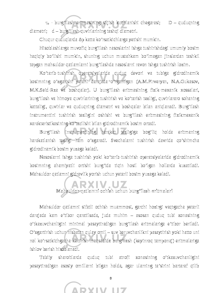  τ о - burg’ilash eritmasining siljish kuchlanishi chegarasi; D – quduqning diametri; d – burg’ilash quvirlarining tashqi diametri. Chuqur quduqlarda Δ p katta ko’rsatkichlarga yetishi mumkin. Hisoblashlarga muvofiq burg’ilash nasoslarini ishga tushirishdagi umumiy bosim haqiqiy bo’lishi mumkin, shuning uchun mustahkam bo’lmagan jinslardan tashkil topgan mahsuldor qatlamlarni burg’ilashda nasoslarni ravon ishga tushirish lozim. Ko’tarib-tushirish operatsiyalarida quduq devori va tubiga gidrodinamik bosimning o’zgarishi yetarli darajada o’rganilgan (A.M.Pirveryan, N.A.Gukasov, M.K.Seid-Rza va boshqalar). U burg’ilash eritmasining fizik-mexanik xossalari, burg’ilash va himoya quvirlarining tushirish va ko’tarish tezligi, quvirlararo sohaning kattaligi, quvirlar va quduqning diametri va boshqalar bilan aniqlanadi. Burg’ilash instrumentini tushirish tezligini oshishi va burg’ilash eritmasining fizikmexanik xarakteristikasining ko’tarilishi bilan gidrodinamik bosim ortadi. Burg’ilash instrumentining harakat tezligiga bog’liq holda eritmaning harakatlanish tezligi ham o’zgaradi. Svechalarni tushirish davrida qo’shimcha gidrodinamik bosim yuzaga keladi. Nasoslarni ishga tushirish yoki ko’tarib-tushirish operatsiyalarida gidrodinamik bosimning ahamiyatli ortishi burg’ida tiqin hosil bo’lgan hollarda kuzatiladi. Mahsuldor qatlamni gidravlik yorish uchun yetarli bosim yuzaga keladi. Mahsuldor qatlamni ochish uchun burg’ilash eritmalari Mahsuldor qatlamni sifatli ochish muammosi, garchi hozirgi vaqtgacha yetarli darajada kam e’tibor qaratilsada, juda muhim – asosan quduq tubi zonasining o’tkazuvchanligini minimal pasaytiradigan burg’ilash eritmalariga e’tibor beriladi. O’zgartirish uchun nisbatan qulay omil – suv beruvchanlikni pasaytirish yoki hatto uni nol ko’rsatkichgacha keltirish maqsadida burg’ilash (keyinroq tamponaj) eritmalariga ishlov berish hisoblanadi. Tabiiy sharoitlarda quduq tubi atrofi zonasining o’tkazuvchanligini pasaytiradigan asosiy omillarni bilgan holda, agar ularning ta’sirini bartaraf qilib 8 