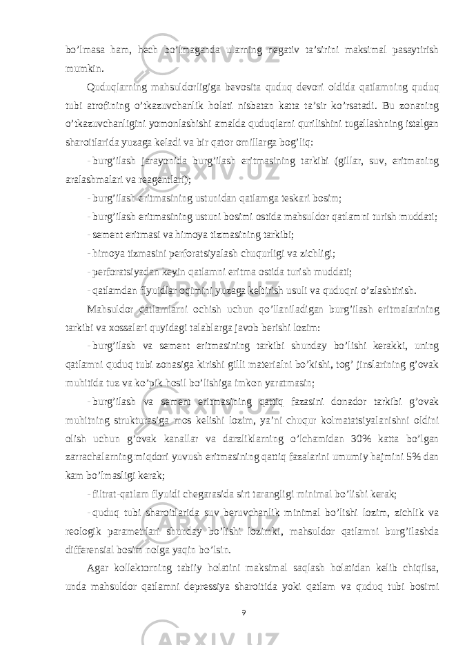 bo’lmasa ham, hech bo’lmaganda ularning negativ ta’sirini maksimal pasaytirish mumkin. Quduqlarning mahsuldorligiga bevosita quduq devori oldida qatlamning quduq tubi atrofining o’tkazuvchanlik holati nisbatan katta ta’sir ko’rsatadi. Bu zonaning o’tkazuvchanligini yomonlashishi amalda quduqlarni qurilishini tugallashning istalgan sharoitlarida yuzaga keladi va bir qator omillarga bog’liq: - burg’ilash jarayonida burg’ilash eritmasining tarkibi (gillar, suv, eritmaning aralashmalari va reagentlari); - burg’ilash eritmasining ustunidan qatlamga teskari bosim; - burg’ilash eritmasining ustuni bosimi ostida mahsuldor qatlamni turish muddati; - sement eritmasi va himoya tizmasining tarkibi; - himoya tizmasini perforatsiyalash chuqurligi va zichligi; - perforatsiyadan keyin qatlamni eritma ostida turish muddati; - qatlamdan flyuidlar oqimini yuzaga keltirish usuli va quduqni o’zlashtirish. Mahsuldor qatlamlarni ochish uchun qo’llaniladigan burg’ilash eritmalarining tarkibi va xossalari quyidagi talablarga javob berishi lozim: - burg’ilash va sement eritmasining tarkibi shunday bo’lishi kerakki, uning qatlamni quduq tubi zonasiga kirishi gilli materialni bo’kishi, tog’ jinslarining g’ovak muhitida tuz va ko’pik hosil bo’lishiga imkon yaratmasin; - burg’ilash va sement eritmasining qattiq fazasini donador tarkibi g’ovak muhitning strukturasiga mos kelishi lozim, ya’ni chuqur kolmatatsiyalanishni oldini olish uchun g’ovak kanallar va darzliklarning o’lchamidan 30% katta bo’lgan zarrachalarning miqdori yuvush eritmasining qattiq fazalarini umumiy hajmini 5% dan kam bo’lmasligi kerak; - filtrat-qatlam flyuidi chegarasida sirt tarangligi minimal bo’lishi kerak; - quduq tubi sharoitlarida suv beruvchanlik minimal bo’lishi lozim, zichlik va reologik parametrlari shunday bo’lishi lozimki, mahsuldor qatlamni burg’ilashda differensial bosim nolga yaqin bo’lsin. Agar kollektorning tabiiy holatini maksimal saqlash holatidan kelib chiqilsa, unda mahsuldor qatlamni depressiya sharoitida yoki qatlam va quduq tubi bosimi 9 