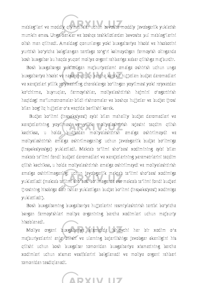 mablag‘lari va moddiy qiymatliklar uchun bevosita moddiy javobgarlik yuklatish mumkin emas. Unga banklar va boshqa tashkilotlardan bevosita pul mablag‘larini olish man qilinadi. Amaldagi qonunlarga yoki buxgalteriya hisobi va hisobotini yuritish bo ‘yicha belgilangan tartibga to‘g‘ri kelmaydigan farmoyish olinganda bosh buxgalter bu haqda yuqori moliya organi rahbariga xabar qilishga majburdir. Bosh buxgalterga yuklatilgan majburiyatlami amalga oshirish uchun unga buxgalteriya hisobi va nazorat uchun barcha kerakli hujjatlar: budjet daromadlari va xarajatlari yillik ro ‘yxatining choraklarga bo‘lingan yoyilmasi yoki ro&#39;yxatdan ko‘chirma, buyruqlar, farmoyishlar, moliyalashtirish hajmini o‘zgartirish haqidagi ma’lumotnomalar-bildi-rishnomalar va boshqa hujjatlar va budjet ijrosi bilan bog‘liq hujjatlar o‘z vaqtida berilishi kerak. Budjet bo‘limi (inspeksiyasi) aybi bilan mahalliy budjet daromadlari va xarajatlarining yoyilmasi va yillik moliyalashtirish rejasini taqdim qilish kechiksa, u holda budjetdan moliyalashtirish amalga oshirilmaydi va moliyalashtirish amalga oshirilmaganligi uchun javobgarlik budjet bo‘limiga (inspeksiyasiga) yuklatiladi. Maktab ta’limi sho‘basi xodimining aybi bilan maktab ta’limi fondi budjeti daromadlari va xarajatlarining parametrlarini taqdim qilish kechiksa, u holda moliyalashtirish amalga oshirilmaydi va moliyalashtirish amalga oshirilmaganligi uchun javobgarlik maktab ta’limi sho‘basi xodimiga yuklatiladi (maktab ta’limi sho‘basi bo‘lmaganda esa maktab ta’limi fondi budjeti ijrosining hisobiga doir ishlar yuklatilgan budjet bo‘limi (inspeksiyasi) xodimiga yuklatiladi). Bosh buxgalteming buxgalteriya hujjatlarini rasmiylashtirish tartibi bo ‘yicha bergan farmoyishlari moliya organining barcha xodimlari uchun majburiy hisoblanadi. Moliya organi buxgalteriya xizmatida ishlovchi har bir xodim o ‘z majburiyatlarini aniq bilishi va ularning bajarilishiga javobgar ekanligini his qilishi uchun bosh buxgalter tomonidan buxgalteriya xizmatining barcha xodimlari uchun xizmat vazifalarini belgilanadi va moliya organi rahbari tomonidan tasdiqlanadi. 