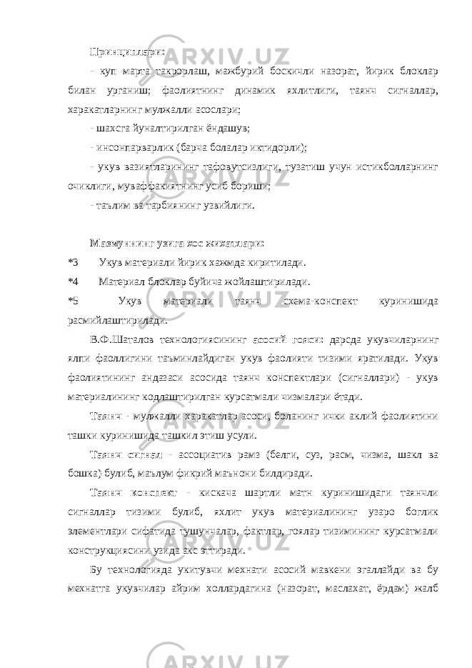 Принциплари: - куп марта такрорлаш, мажбурий боскичли назорат, йирик блоклар билан урганиш; фаолиятнинг динамик яхлитлиги, таянч сигналлар, харакатларнинг мулжалли асослари; - шахсга йуналтирилган ёндашув; - инсонпарварлик (барча болалар иктидорли); - укув вазиятларининг тафовутсизлиги, тузатиш учун истикболларнинг очиклиги, муваффакиятнинг усиб бориши; - таълим ва тарбиянинг узвийлиги. Мазмуннинг узига хос жихатлари: *3 Укув материали йирик хажмда киритилади. *4 Материал блоклар буйича жойлаштирилади. *5 Укув материали таянч схема-конспект куринишида расмийлаштирилади. В.Ф.Шаталов технологиясининг асосий гояси: дарсда укувчиларнинг ялпи фаоллигини таъминлайдиган укув фаолияти тизими яратилади. Укув фаолиятининг андазаси асосида таянч конспектлари (сигналлари) - укув материалининг кодлаштирилган курсатмали чизмалари ётади. Таянч - мулжалли харакатлар асоси, боланинг ички аклий фаолиятини ташки куринишида ташкил этиш усули. Таянч сигнал - ассоциатив рамз (белги, суз, расм, чизма, шакл ва бошка) булиб, маълум фикрий маънони билдиради. Таянч конспект - кискача шартли матн куринишидаги таянчли сигналлар тизими булиб, яхлит укув материалининг узаро боглик элементлари сифатида тушунчалар, фактлар, гоялар тизимининг курсатмали конструкциясини узида акс эттиради. Бу технологияда укитувчи мехнати асосий мавкени эгаллайди ва бу мехнатга укувчилар айрим холлардагина (назорат, маслахат, ёрдам) жалб 