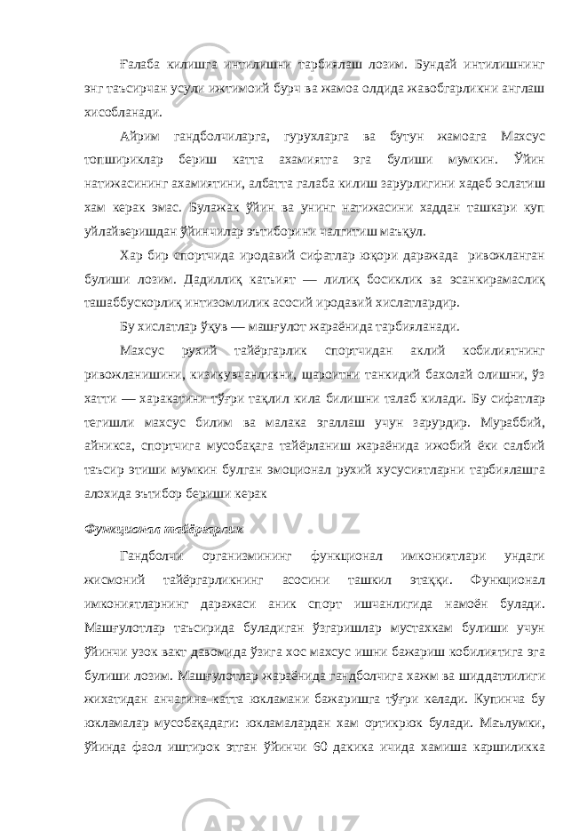 Ғ алаба килишга интилишни тарбиялаш лозим. Бундай интилишнинг энг таъсирчан усули ижтимоий бурч ва жамоа олдида жавобгарликни англаш хисобланади. Айрим гандболчиларга, гурухларга ва бутун жамоага Махсус топшириклар бериш катта ахамиятга эга булиши мумкин. Ўйин натижасининг ахамиятини, албатта галаба килиш зарурлигини хадеб эслатиш хам керак эмас. Булажак ўйин ва унинг натижасини хаддан ташкари куп уйлайверишдан ўйинчилар эътиборини чалгитиш маъқул. Хар бир спортчида иродавий сифатлар юқори даражада ривожланган булиши лозим. Дадиллиқ катъият — лилиқ босиклик ва эсанкирамаслиқ ташаббускорлиқ интизомлилик асосий иродавий хислатлардир. Бу хислатлар ўқув — машғулот жараёнида тарбияланади. Махсус рухий тайёргарлик спортчидан аклий кобилиятнинг ривожланишини, кизикувчанликни, шароитни танкидий бахолай олишни, ўз хатти — харакатини тўғри тақлил кила билишни талаб килади. Бу сифатлар тегишли махсус билим ва малака эгаллаш учун зарурдир. Мураббий, айникса, спортчига мусобақага тайёрланиш жараёнида ижобий ёки салбий таъсир этиши мумкин булган эмоционал рухий хусусиятларни тарбиялашга алохида эътибор бериши керак Функционал тайёргарлик Гандболчи организмининг функционал имкониятлари ундаги жисмоний тайёргарликнинг асосини ташкил этаққи. Функционал имкониятларнинг даражаси аник спорт ишчанлигида намоён булади. Машғулотлар таъсирида буладиган ўзгаришлар мустахкам булиши учун ўйинчи узок вакт давомида ўзига хос махсус ишни бажариш кобилиятига эга булиши лозим. Машғулотлар жараёнида гандболчига хажм ва шид датлилиги жихатидан анчагина катта юкламани бажаришга тўғри келади. Купинча бу юкламалар мусобақадаги: юкламалардан хам ортикрюк булади. Маълумки, ўйинда фаол иштирок этган ўйинчи 60 дакика ичида хамиша каршиликка 