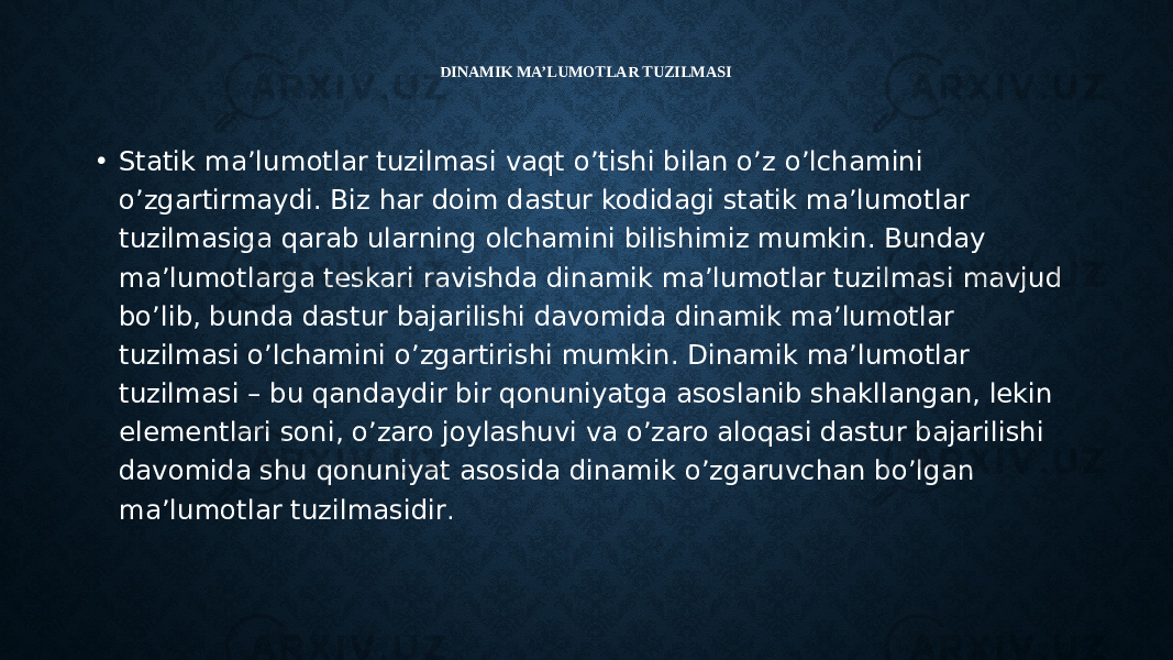 DINAMIK MA’LUMOTLAR TUZILMASI • Statik ma’lumotlar tuzilmasi vaqt o’tishi bilan o’z o’lchamini o’zgartirmaydi. Biz har doim dastur kodidagi statik ma’lumotlar tuzilmasiga qarab ularning olchamini bilishimiz mumkin. Bunday ma’lumotlarga teskari ravishda dinamik ma’lumotlar tuzilmasi mavjud bo’lib, bunda dastur bajarilishi davomida dinamik ma’lumotlar tuzilmasi o’lchamini o’zgartirishi mumkin. Dinamik ma’lumotlar tuzilmasi – bu qandaydir bir qonuniyatga asoslanib shakllangan, lekin elementlari soni, o’zaro joylashuvi va o’zaro aloqasi dastur bajarilishi davomida shu qonuniyat asosida dinamik o’zgaruvchan bo’lgan ma’lumotlar tuzilmasidir . 