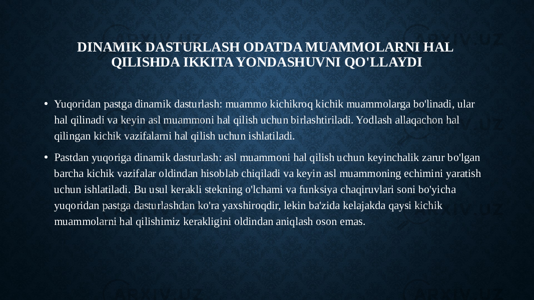 DINAMIK DASTURLASH ODATDA MUAMMOLARNI HAL QILISHDA IKKITA YONDASHUVNI QO&#39;LLAYDI • Yuqoridan pastga dinamik dasturlash: muammo kichikroq kichik muammolarga bo&#39;linadi, ular hal qilinadi va keyin asl muammoni hal qilish uchun birlashtiriladi. Yodlash allaqachon hal qilingan kichik vazifalarni hal qilish uchun ishlatiladi. • Pastdan yuqoriga dinamik dasturlash: asl muammoni hal qilish uchun keyinchalik zarur bo&#39;lgan barcha kichik vazifalar oldindan hisoblab chiqiladi va keyin asl muammoning echimini yaratish uchun ishlatiladi. Bu usul kerakli stekning o&#39;lchami va funksiya chaqiruvlari soni bo&#39;yicha yuqoridan pastga dasturlashdan ko&#39;ra yaxshiroqdir, lekin ba&#39;zida kelajakda qaysi kichik muammolarni hal qilishimiz kerakligini oldindan aniqlash oson emas. 