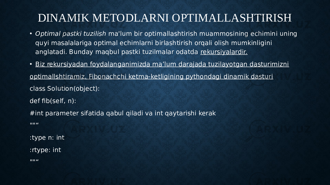 DINAMIK METODLARNI OPTIMALLASHTIRISH • Optimal pastki tuzilish  ma&#39;lum bir optimallashtirish muammosining echimini uning quyi masalalariga optimal echimlarni birlashtirish orqali olish mumkinligini anglatadi. Bunday maqbul pastki tuzilmalar odatda  rekursiyalardir. • Biz rekursiyadan foydalanganimizda ma’lum darajada tuzilayotgan dasturimizni optimallshtiramiz. Fibonachchi ketma-ketligining pythondagi dinamik dasturi class Solution(object): def fib(self, n): #int parameter sifatida qabul qiladi va int qaytarishi kerak &#34;&#34;“ :type n: int :rtype: int &#34;&#34;“ 