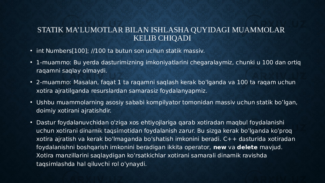 STATIK MA’LUMOTLAR BILAN ISHLASHA QUYIDAGI MUAMMOLAR KELIB CHIQADI • int Numbers[100]; //100 ta butun son uchun statik massiv. • 1-muammo: Bu yerda dasturimizning imkoniyatlarini chegaralaymiz, chunki u 100 dan ortiq raqamni saqlay olmaydi. • 2-muammo: Masalan, faqat 1 ta raqamni saqlash kerak bo&#39;lganda va 100 ta raqam uchun xotira ajratilganda resurslardan samarasiz foydalanyapmiz. • Ushbu muammolarning asosiy sababi kompilyator tomonidan massiv uchun statik bo’lgan, doimiy xotirani ajratishdir. • Dastur foydalanuvchidan o&#39;ziga xos ehtiyojlariga qarab xotiradan maqbul foydalanishi uchun xotirani dinamik taqsimotidan foydalanish zarur. Bu sizga kerak bo&#39;lganda ko&#39;proq xotira ajratish va kerak bo&#39;lmaganda bo&#39;shatish imkonini beradi. C++ dasturida xotiradan foydalanishni boshqarish imkonini beradigan ikkita operator, new va delete mavjud. Xotira manzillarini saqlaydigan ko&#39;rsatkichlar xotirani samarali dinamik ravishda taqsimlashda hal qiluvchi rol o&#39;ynaydi. 