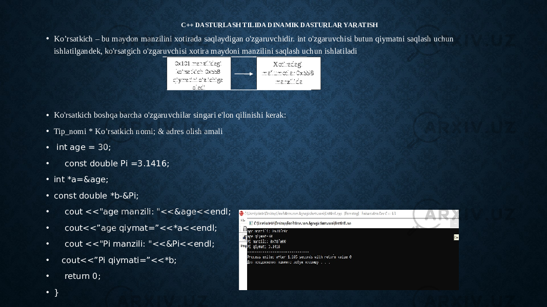 C++ DASTURLASH TILIDA DINAMIK DASTURLAR YARATISH • Ko’rsatkich – bu maydon manzilini xotirada saqlaydigan o&#39;zgaruvchidir. int o&#39;zgaruvchisi butun qiymatni saqlash uchun ishlatilgandek, ko&#39;rsatgich o&#39;zgaruvchisi xotira maydoni manzilini saqlash uchun ishlatiladi • Ko&#39;rsatkich boshqa barcha o&#39;zgaruvchilar singari e&#39;lon qilinishi kerak: • Tip_nomi * Ko’rsatkich nomi; & adres olish amali • int age = 30; • const double Pi =3.1416; • int *a=&age; • const double *b-&Pi; • cout <<&#34;age manzili: &#34;<<&age<<endl; • cout<<”age qiymat=”<<*a<<endl; • cout <<&#34;Pi manzili: &#34;<<&Pi<<endl; • cout<<”Pi qiymati=”<<*b; • return 0; • } 0x101 manzilidagi ko&#39;rsatkich 0x558 qiymatini o&#39;z ichiga oladi Xotiradagi ma&#39;lumotlar 0x558 manzilida 