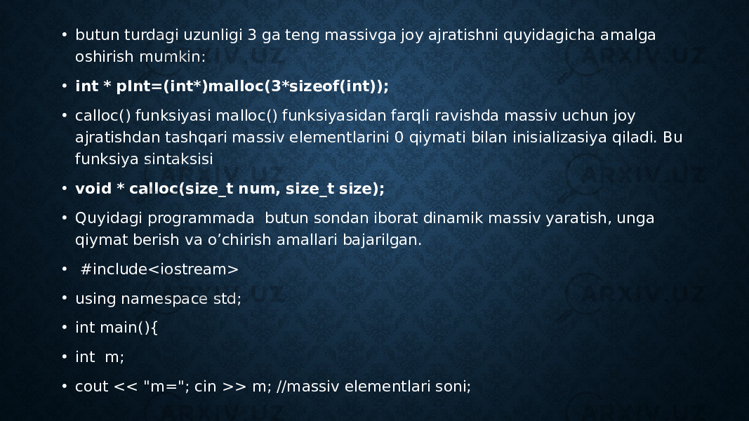 • butun turdagi uzunligi 3 ga teng massivga joy ajratishni quyidagicha amalga oshirish mumkin: • int * pInt=(int*)malloc(3*sizeof(int)); • calloc() funksiyasi malloc() funksiyasidan farqli ravishda massiv uchun joy ajratishdan tashqari massiv elementlarini 0 qiymati bilan inisializasiya qiladi. Bu funksiya sintaksisi • void * calloc(size_t num, size_t size); • Quyidagi programmada butun sondan iborat dinamik massiv yaratish, unga qiymat berish va o’chirish amallari bajarilgan. •   #include<iostream> • using namespace std; • int main(){ • int m; • cout << &#34;m=&#34;; cin >> m; //massiv elementlari soni; 