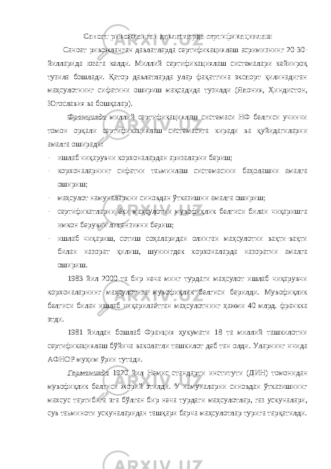 Саноат ривожланган давлатларда сертификациялаш Саноат ривожланган давлатларда сертификациялаш асримизнинг 20-30- йилларида юзага келди. Миллий сертификациялаш системалари кейинроқ тузила бошлади. Қатор давлатларда улар фақатгина экспорт қилинадиган маҳсулотнинг сифатини ошириш мақсадида тузилди (Япония, Ҳиндистон, Югославия ва бошқалар). Францияда миллий сертификациялаш системаси НФ белгиси учинчи томон орқали сертификациялаш системасига киради ва қуйидагиларни амалга оширади: - ишлаб чиқарувчи корхоналардан аризаларни бериш; - корхоналарнинг сифатни таьминлаш системасини баҳолашни амалга ошириш; - маҳсулот намуналарини синовдан ўтказишни амалга ошириш; - сертификатларни ёки маҳсулотни мувофиқлик белгиси билан чиқаришга имкон берувчи лицензияни бериш; - ишлаб чиқариш, сотиш соҳаларидан олинган маҳсулотни вақти-вақти билан назорат қилиш, шунингдек корхоналарда назоратни амалга ошириш. 1983 йил 2000 та бир неча минг турдаги маҳсулот ишлаб чиқарувчи корхоналарнинг маҳсулотига мувофиқлик белгиси берилди. Мувофиқлик белгиси билан ишлаб чиқарилаётган маҳсулотнинг ҳажми 40 млрд. франкка этди. 1981 йилдан бошлаб Франция ҳукумати 18 та миллий ташкилотни сертификациялаш бўйича ваколатли ташкилот деб тан олди. Уларнинг ичида АФНОР муҳим ўрин тутади. Германияда 1920 йил Немис стандарти институти (ДИН) томонидан мувофиқлик белгиси жорий этилди. У намуналарни синовдан ўтказишнинг махсус тартибига эга бўлган бир неча турдаги маҳсулотлар, газ ускуналари, сув таьминоти ускуналаридан ташқари барча маҳсулотлар турига тарқатилди. 