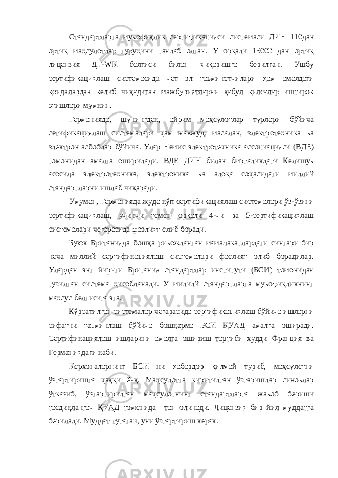 Стандартларга мувофиқлик сертификацияси системаси ДИН 110дан ортиқ маҳсулотлар гуруҳини танлаб олган. У орқали 15000 дан ортиқ лицензия ДГ- W К белгиси билан чиқаришга берилган. Ушбу сертификациялаш системасида чет эл таьминотчилари ҳам амалдаги қоидалардан келиб чиқадиган мажбуриятларни қабул қилсалар иштирок этишлари мумкин. Германияда, шунингдек, айрим маҳсулотлар турлари бўйича сетификациялаш системалари ҳам мавжуд, масалан, электротехника ва электрон асбоблар бўйича. Улар Немис электротехника ассоциацияси (ВДЕ) томонидан амалга оширилади. ВДЕ ДИН билан бмргаликдаги Келишув асосида электротехника, электроника ва алоқа соҳасидаги миллий стандартларни ишлаб чиқаради. Умуман, Германияда жуда кўп сертификациялаш системалари ўз-ўзини сертификациялаш, учинчи томон орқали 4-чи ва 5-сертификациялаш системалари чегарасида фаолият олиб боради. Буюк Британияда бошқа ривожланган мамалакатлардаги сингари бир неча миллий сертификациялаш системалари фаолият олиб борадилар. Улардан энг йириги Британия стандартлар институти (БСИ) томонидан тузилган система ҳисобланади. У милилй стандартларга мувофиқликнинг махсус белгисига эга. Кўрсатилган системалар чегарасида сертификациялаш бўйича ишларни сифатни таьминлаш бўйича бошқарма БСИ ҚУАД амалга оширади. Сертификациялаш ишларини амалга ошириш тартиби худди Франция ва Германиядаги каби. Корхоналарнинг БСИ ни хабардор қилмай туриб, маҳсулотни ўзгартиришга ҳаққи ёьқ. Маҳсулотга киритилган ўзгаришлар синовлар ўтказиб, ўзгартирилган маҳсулотнинг стандартларга жавоб бериши тасдиқлангач ҚУАД томонидан тан олинади. Лицензия бир йил муддатга берилади. Муддат тугагач, уни ўзгартириш керак. 