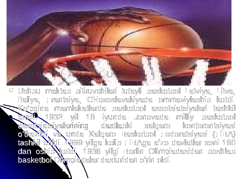  Ushbu maktab bitiruvchilari tufayli basketbol Latviya, Litva, Ushbu maktab bitiruvchilari tufayli basketbol Latviya, Litva, Italiya, Frantsiya, CHexoslavakiyada ommaviylashib ketdi. Italiya, Frantsiya, CHexoslavakiyada ommaviylashib ketdi. Koʻpgina mamlakatlarda basketbol assotsiatsiyalari tashkil Koʻpgina mamlakatlarda basketbol assotsiatsiyalari tashkil topdi. 1932 yil 18 iyunda Jenevada milliy basketbol topdi. 1932 yil 18 iyunda Jenevada milliy basketbol assotsiatsiyalarining dastlabki xalqaro konferentsiyasi assotsiatsiyalarining dastlabki xalqaro konferentsiyasi oʻtkazildi va unda Xalqaro Basketbol Federatsiyasi (FIBA) oʻtkazildi va unda Xalqaro Basketbol Federatsiyasi (FIBA) tashkil etildi. 1999 yilga kelib FIBAga aʼzo davlatlar soni 180 tashkil etildi. 1999 yilga kelib FIBAga aʼzo davlatlar soni 180 dan oshib ketdi. 1936 yilgi Berlin Olimpiadasidan boshlab dan oshib ketdi. 1936 yilgi Berlin Olimpiadasidan boshlab basketbol Olimpiadalar dasturidan oʻrin oldi. basketbol Olimpiadalar dasturidan oʻrin oldi. 