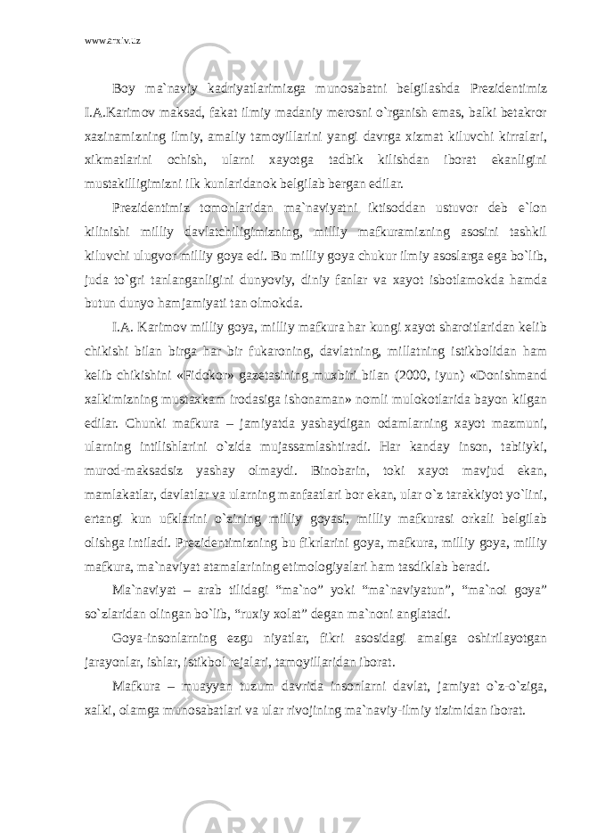 www.arxiv.uz Boy ma`naviy kadriyatlarimizga munosabatni belgilashda Prezidentimiz I.A.Karimov maksad, fakat ilmiy madaniy merosni o`rganish emas, balki betakror xazinamizning ilmiy, amaliy tamoyillarini yangi davrga xizmat kiluvchi kirralari, xikmatlarini ochish, ularni xayotga tadbik kilishdan iborat ekanligini mustakilligimizni ilk kunlaridanok belgilab bergan edilar. Prezidentimiz tomonlaridan ma`naviyatni iktisoddan ustuvor deb e`lon kilinishi milliy davlatchiligimizning, milliy mafkuramizning asosini tashkil kiluvchi ulugvor milliy goya edi. Bu milliy goya chukur ilmiy asoslarga ega bo`lib, juda to`gri tanlanganligini dunyoviy, diniy fanlar va xayot isbotlamokda hamda butun dunyo hamjamiyati tan olmokda. I.A. Karimov milliy goya, milliy mafkura har kungi xayot sharoitlaridan kelib chikishi bilan birga har bir fukaroning, davlatning, millatning istikbolidan ham kelib chikishini «Fidokor» gazetasining muxbiri bilan (2000, iyun) «Donishmand xalkimizning mustaxkam irodasiga ishonaman» nomli mulokotlarida bayon kilgan edilar. Chunki mafkura – jamiyatda yashaydigan odamlarning xayot mazmuni, ularning intilishlarini o`zida mujassamlashtiradi. Har kanday inson, tabiiyki, murod-maksadsiz yashay olmaydi. Binobarin, toki xayot mavjud ekan, mamlakatlar, davlatlar va ularning manfaatlari bor ekan, ular o`z tarakkiyot yo`lini, ertangi kun ufklarini o`zining milliy goyasi, milliy mafkurasi orkali belgilab olishga intiladi. Prezidentimizning bu fikrlarini goya, mafkura, milliy goya, milliy mafkura, ma`naviyat atamalarining etimologiyalari ham tasdiklab beradi. Ma`naviyat – arab tilidagi “ma`no” yoki “ma`naviyatun”, “ma`noi goya” so`zlaridan olingan bo`lib, “ruxiy xolat” degan ma`noni anglatadi. Goya-insonlarning ezgu niyatlar, fikri asosidagi amalga oshirilayotgan jarayonlar, ishlar, istikbol rejalari, tamoyillaridan iborat. Mafkura – muayyan tuzum davrida insonlarni davlat, jamiyat o`z-o`ziga, xalki, olamga munosabatlari va ular rivojining ma`naviy-ilmiy tizimidan iborat. 