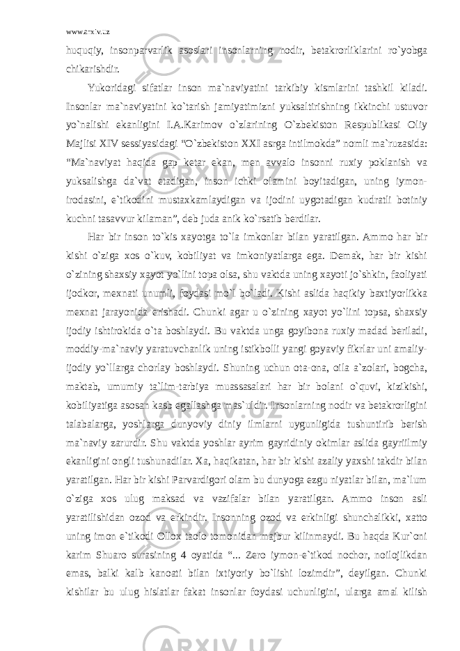 www.arxiv.uz huquqiy, insonparvarlik asoslari insonlarning nodir, betakrorliklarini ro`yobga chikarishdir. Yukoridagi sifatlar inson ma`naviyatini tarkibiy kismlarini tashkil kiladi. Insonlar ma`naviyatini ko`tarish jamiyatimizni yuksaltirishning ikkinchi ustuvor yo`nalishi ekanligini I.A.Karimov o`zlarining O`zbekiston Respublikasi Oliy Majlisi XIV sessiyasidagi “O`zbekiston XXI asrga intilmokda” nomli ma`ruzasida: “Ma`naviyat haqida gap ketar ekan, men avvalo insonni ruxiy poklanish va yuksalishga da`vat etadigan, inson ichki olamini boyitadigan, uning iymon- irodasini, e`tikodini mustaxkamlaydigan va ijodini uygotadigan kudratli botiniy kuchni tasavvur kilaman”, deb juda anik ko`rsatib berdilar. Har bir inson to`kis xayotga to`la imkonlar bilan yaratilgan. Ammo har bir kishi o`ziga xos o`kuv, kobiliyat va imkoniyatlarga ega. Demak, har bir kishi o`zining shaxsiy xayot yo`lini topa olsa, shu vaktda uning xayoti jo`shkin, faoliyati ijodkor, mexnati unumli, foydasi mo`l bo`ladi. Kishi aslida haqikiy baxtiyorlikka mexnat jarayonida erishadi. Chunki agar u o`zining xayot yo`lini topsa, shaxsiy ijodiy ishtirokida o`ta boshlaydi. Bu vaktda unga goyibona ruxiy madad beriladi, moddiy-ma`naviy yaratuvchanlik uning istikbolli yangi goyaviy fikrlar uni amaliy- ijodiy yo`llarga chorlay boshlaydi. Shuning uchun ota-ona, oila a`zolari, bogcha, maktab, umumiy ta`lim-tarbiya muassasalari har bir bolani o`quvi, kizikishi, kobiliyatiga asosan kasb egallashga mas`uldir. Insonlarning nodir va betakrorligini talabalarga, yoshlarga dunyoviy diniy ilmlarni uygunligida tushuntirib berish ma`naviy zarurdir. Shu vaktda yoshlar ayrim gayridiniy okimlar aslida gayriilmiy ekanligini ongli tushunadilar. Xa, haqikatan, har bir kishi azaliy yaxshi takdir bilan yaratilgan. Har bir kishi Parvardigori olam bu dunyoga ezgu niyatlar bilan, ma`lum o`ziga xos ulug maksad va vazifalar bilan yaratilgan. Ammo inson asli yaratilishidan ozod va erkindir. Insonning ozod va erkinligi shunchalikki, xatto uning imon e`tikodi Ollox taolo tomonidan majbur kilinmaydi. Bu haqda Kur`oni karim Shuaro surasining 4 oyatida “... Zero iymon-e`tikod nochor, noilojlikdan emas, balki kalb kanoati bilan ixtiyoriy bo`lishi lozimdir”, deyilgan. Chunki kishilar bu ulug hislatlar fakat insonlar foydasi uchunligini, ularga amal kilish 