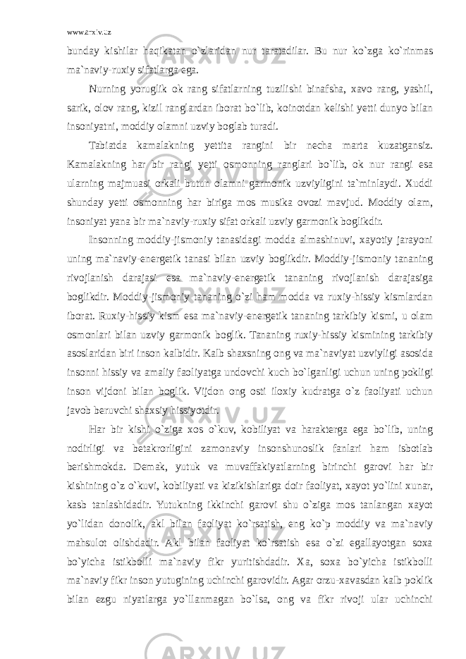 www.arxiv.uz bunday kishilar haqikatan o`zlaridan nur taratadilar. Bu nur ko`zga ko`rinmas ma`naviy-ruxiy sifatlarga ega. Nurning yoruglik ok rang sifatlarning tuzilishi binafsha, xavo rang, yashil, sarik, olov rang, kizil ranglardan iborat bo`lib, koinotdan kelishi yetti dunyo bilan insoniyatni, moddiy olamni uzviy boglab turadi. Tabiatda kamalakning yettita rangini bir necha marta kuzatgansiz. Kamalakning har bir rangi yetti osmonning ranglari bo`lib, ok nur rangi esa ularning majmuasi orkali butun olamni garmonik uzviyligini ta`minlaydi. Xuddi shunday yetti osmonning har biriga mos musika ovozi mavjud. Moddiy olam, insoniyat yana bir ma`naviy-ruxiy sifat orkali uzviy garmonik boglikdir. Insonning moddiy-jismoniy tanasidagi modda almashinuvi, xayotiy jarayoni uning ma`naviy-energetik tanasi bilan uzviy boglikdir. Moddiy-jismoniy tananing rivojlanish darajasi esa ma`naviy-energetik tananing rivojlanish darajasiga boglikdir. Moddiy-jismoniy tananing o`zi ham modda va ruxiy-hissiy kismlardan iborat. Ruxiy-hissiy kism esa ma`naviy-energetik tananing tarkibiy kismi, u olam osmonlari bilan uzviy garmonik boglik. Tananing ruxiy-hissiy kismining tarkibiy asoslaridan biri inson kalbidir. Kalb shaxsning ong va ma`naviyat uzviyligi asosida insonni hissiy va amaliy faoliyatga undovchi kuch bo`lganligi uchun uning pokligi inson vijdoni bilan boglik. Vijdon ong osti iloxiy kudratga o`z faoliyati uchun javob beruvchi shaxsiy hissiyotdir. Har bir kishi o`ziga xos o`kuv, kobiliyat va harakterga ega bo`lib, uning nodirligi va betakrorligini zamonaviy insonshunoslik fanlari ham isbotlab berishmokda. Demak, yutuk va muvaffakiyatlarning birinchi garovi har bir kishining o`z o`kuvi, kobiliyati va kizikishlariga doir faoliyat, xayot yo`lini xunar, kasb tanlashidadir. Yutukning ikkinchi garovi shu o`ziga mos tanlangan xayot yo`lidan donolik, akl bilan faoliyat ko`rsatish, eng ko`p moddiy va ma`naviy mahsulot olishdadir. Akl bilan faoliyat ko`rsatish esa o`zi egallayotgan soxa bo`yicha istikbolli ma`naviy fikr yuritishdadir. Xa, soxa bo`yicha istikbolli ma`naviy fikr inson yutugining uchinchi garovidir. Agar orzu-xavasdan kalb poklik bilan ezgu niyatlarga yo`llanmagan bo`lsa, ong va fikr rivoji ular uchinchi 