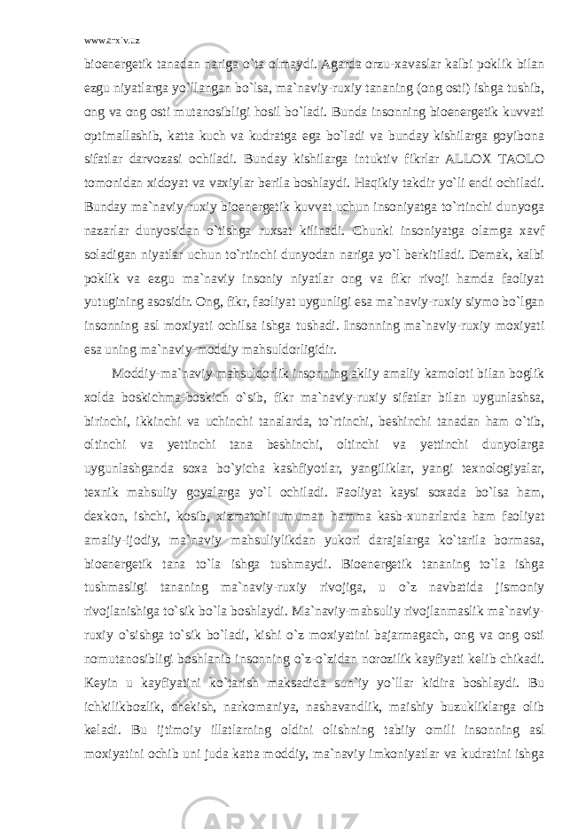 www.arxiv.uz bioenergetik tanadan nariga o`ta olmaydi. Agarda orzu-xavaslar kalbi poklik bilan ezgu niyatlarga yo`llangan bo`lsa, ma`naviy-ruxiy tananing (ong osti) ishga tushib, ong va ong osti mutanosibligi hosil bo`ladi. Bunda insonning bioenergetik kuvvati optimallashib, katta kuch va kudratga ega bo`ladi va bunday kishilarga goyibona sifatlar darvozasi ochiladi. Bunday kishilarga intuktiv fikrlar ALLOX TAOLO tomonidan xidoyat va vaxiylar berila boshlaydi. Haqikiy takdir yo`li endi ochiladi. Bunday ma`naviy-ruxiy bioenergetik kuvvat uchun insoniyatga to`rtinchi dunyoga nazarlar dunyosidan o`tishga ruxsat kilinadi. Chunki insoniyatga olamga xavf soladigan niyatlar uchun to`rtinchi dunyodan nariga yo`l berkitiladi. Demak, kalbi poklik va ezgu ma`naviy insoniy niyatlar ong va fikr rivoji hamda faoliyat yutugining asosidir. Ong, fikr, faoliyat uygunligi esa ma`naviy-ruxiy siymo bo`lgan insonning asl moxiyati ochilsa ishga tushadi. Insonning ma`naviy-ruxiy moxiyati esa uning ma`naviy-moddiy mahsuldorligidir. Moddiy-ma`naviy mahsuldorlik insonning akliy amaliy kamoloti bilan boglik xolda boskichma-boskich o`sib, fikr ma`naviy-ruxiy sifatlar bilan uygunlashsa, birinchi, ikkinchi va uchinchi tanalarda, to`rtinchi, beshinchi tanadan ham o`tib, oltinchi va yettinchi tana beshinchi, oltinchi va yettinchi dunyolarga uygunlashganda soxa bo`yicha kashfiyotlar, yangiliklar, yangi texnologiyalar, texnik mahsuliy goyalarga yo`l ochiladi. Faoliyat kaysi soxada bo`lsa ham, dexkon, ishchi, kosib, xizmatchi umuman hamma kasb-xunarlarda ham faoliyat amaliy-ijodiy, ma`naviy mahsuliylikdan yukori darajalarga ko`tarila bormasa, bioenergetik tana to`la ishga tushmaydi. Bioenergetik tananing to`la ishga tushmasligi tananing ma`naviy-ruxiy rivojiga, u o`z navbatida jismoniy rivojlanishiga to`sik bo`la boshlaydi. Ma`naviy-mahsuliy rivojlanmaslik ma`naviy- ruxiy o`sishga to`sik bo`ladi, kishi o`z moxiyatini bajarmagach, ong va ong osti nomutanosibligi boshlanib insonning o`z-o`zidan norozilik kayfiyati kelib chikadi. Keyin u kayfiyatini ko`tarish maksadida sun`iy yo`llar kidira boshlaydi. Bu ichkilikbozlik, chekish, narkomaniya, nashavandlik, maishiy buzukliklarga olib keladi. Bu ijtimoiy illatlarning oldini olishning tabiiy omili insonning asl moxiyatini ochib uni juda katta moddiy, ma`naviy imkoniyatlar va kudratini ishga 