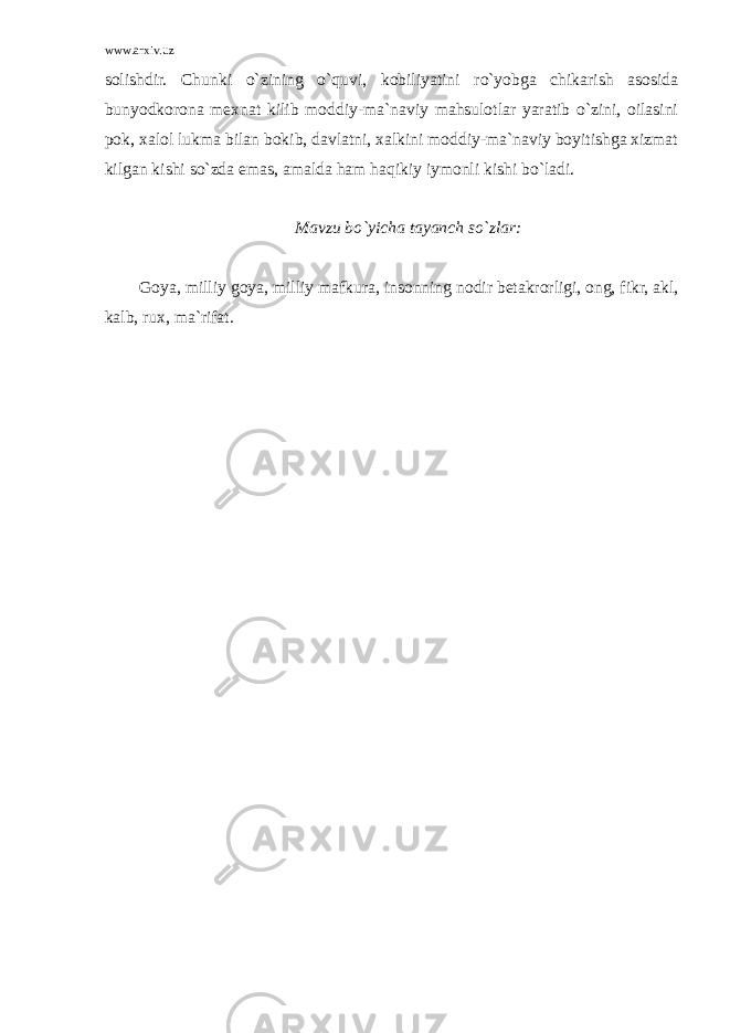 www.arxiv.uz solishdir. Chunki o`zining o`quvi, kobiliyatini ro`yobga chikarish asosida bunyodkorona mexnat kilib moddiy-ma`naviy mahsulotlar yaratib o`zini, oilasini pok, xalol lukma bilan bokib, davlatni, xalkini moddiy-ma`naviy boyitishga xizmat kilgan kishi so`zda emas, amalda ham haqikiy iymonli kishi bo`ladi. Mavzu bo`yicha tayanch so`zlar: Goya, milliy goya, milliy mafkura, insonning nodir betakrorligi, ong, fikr, akl, kalb, rux, ma`rifat. 