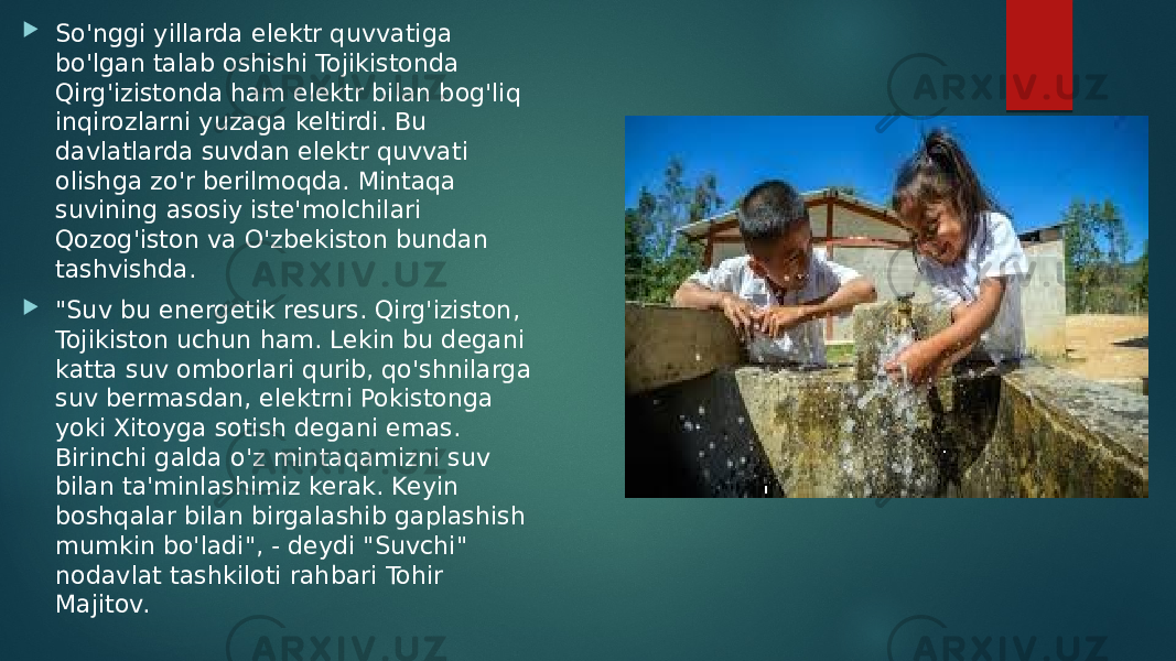  So&#39;nggi yillarda elektr quvvatiga bo&#39;lgan talab oshishi Tojikistonda Qirg&#39;izistonda ham elektr bilan bog&#39;liq inqirozlarni yuzaga keltirdi. Bu davlatlarda suvdan elektr quvvati olishga zo&#39;r berilmoqda. Mintaqa suvining asosiy iste&#39;molchilari Qozog&#39;iston va O&#39;zbekiston bundan tashvishda.  &#34;Suv bu energetik resurs. Qirg&#39;iziston, Tojikiston uchun ham. Lekin bu degani katta suv omborlari qurib, qo&#39;shnilarga suv bermasdan, elektrni Pokistonga yoki Xitoyga sotish degani emas. Birinchi galda o&#39;z mintaqamizni suv bilan ta&#39;minlashimiz kerak. Keyin boshqalar bilan birgalashib gaplashish mumkin bo&#39;ladi&#34;, - deydi &#34;Suvchi&#34; nodavlat tashkiloti rahbari Tohir Majitov. 