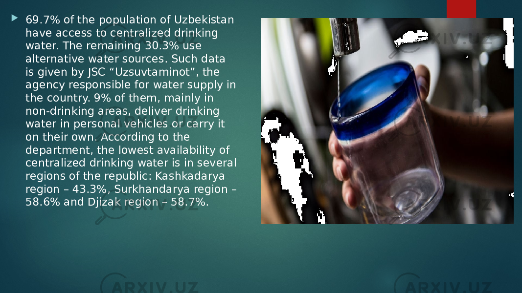  69.7% of the population of Uzbekistan have access to centralized drinking water. The remaining 30.3% use alternative water sources. Such data is given by JSC “Uzsuvtaminot”, the agency responsible for water supply in the country. 9% of them, mainly in non-drinking areas, deliver drinking water in personal vehicles or carry it on their own. According to the department, the lowest availability of centralized drinking water is in several regions of the republic: Kashkadarya region – 43.3%, Surkhandarya region – 58.6% and Djizak region – 58.7%. 