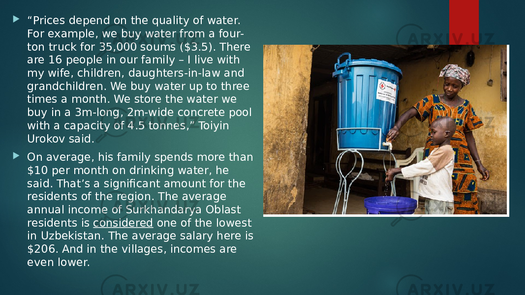  “ Prices depend on the quality of water. For example, we buy water from a four- ton truck for 35,000 soums ($3.5). There are 16 people in our family – I live with my wife, children, daughters-in-law and grandchildren. We buy water up to three times a month. We store the water we buy in a 3m-long, 2m-wide concrete pool with a capacity of 4.5 tonnes,” Toiyin Urokov said.  On average, his family spends more than $10 per month on drinking water, he said. That’s a significant amount for the residents of the region. The average annual income of Surkhandarya Oblast residents is  considered  one of the lowest in Uzbekistan. The average salary here is $206. And in the villages, incomes are even lower. 