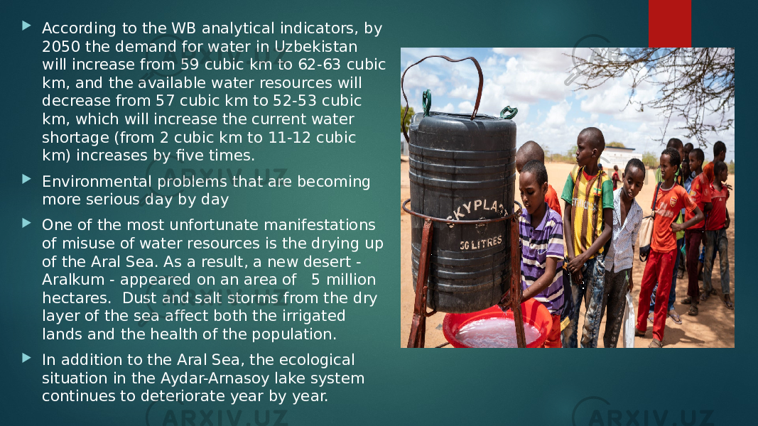  According to the WB analytical indicators, by 2050 the demand for water in Uzbekistan will increase from 59 cubic km to 62-63 cubic km, and the available water resources will decrease from 57 cubic km to 52-53 cubic km, which will increase the current water shortage (from 2 cubic km to 11-12 cubic km) increases by five times.  Environmental problems that are becoming more serious day by day  One of the most unfortunate manifestations of misuse of water resources is the drying up of the Aral Sea. As a result, a new desert - Aralkum - appeared on an area of   5 million hectares.  Dust and salt storms from the dry layer of the sea affect both the irrigated lands and the health of the population.  In addition to the Aral Sea, the ecological situation in the Aydar-Arnasoy lake system continues to deteriorate year by year.   