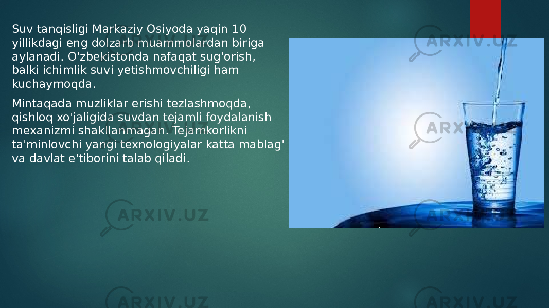 Suv tanqisligi Markaziy Osiyoda yaqin 10 yillikdagi eng dolzarb muammolardan biriga aylanadi. O&#39;zbekistonda nafaqat sug&#39;orish, balki ichimlik suvi yetishmovchiligi ham kuchaymoqda. Mintaqada muzliklar erishi tezlashmoqda, qishloq xo&#39;jaligida suvdan tejamli foydalanish mexanizmi shakllanmagan. Tejamkorlikni ta&#39;minlovchi yangi texnologiyalar katta mablag&#39; va davlat e&#39;tiborini talab qiladi. 