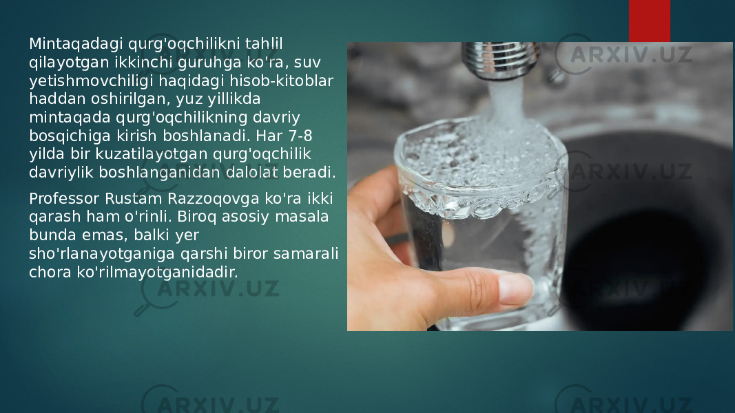 Mintaqadagi qurg&#39;oqchilikni tahlil qilayotgan ikkinchi guruhga ko&#39;ra, suv yetishmovchiligi haqidagi hisob-kitoblar haddan oshirilgan, yuz yillikda mintaqada qurg&#39;oqchilikning davriy bosqichiga kirish boshlanadi. Har 7-8 yilda bir kuzatilayotgan qurg&#39;oqchilik davriylik boshlanganidan dalolat beradi. Professor Rustam Razzoqovga ko&#39;ra ikki qarash ham o&#39;rinli. Biroq asosiy masala bunda emas, balki yer sho&#39;rlanayotganiga qarshi biror samarali chora ko&#39;rilmayotganidadir. 