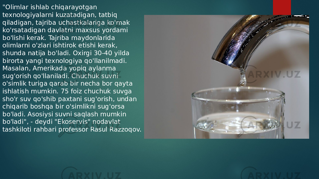 &#34;Olimlar ishlab chiqarayotgan texnologiyalarni kuzatadigan, tatbiq qiladigan, tajriba uchastkalariga ko&#39;mak ko&#39;rsatadigan davlatni maxsus yordami bo&#39;lishi kerak. Tajriba maydonlarida olimlarni o&#39;zlari ishtirok etishi kerak, shunda natija bo&#39;ladi. Oxirgi 30-40 yilda birorta yangi texnologiya qo&#39;llanilmadi. Masalan, Amerikada yopiq aylanma sug&#39;orish qo&#39;llaniladi. Chuchuk suvni o&#39;simlik turiga qarab bir necha bor qayta ishlatish mumkin. 75 foiz chuchuk suvga sho&#39;r suv qo&#39;shib paxtani sug&#39;orish, undan chiqarib boshqa bir o&#39;simlikni sug&#39;orsa bo&#39;ladi. Asosiysi suvni saqlash mumkin bo&#39;ladi&#34;, - deydi &#34;Ekoservis&#34; nodavlat tashkiloti rahbari professor Rasul Razzoqov. 