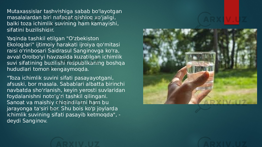 Mutaxassislar tashvishiga sabab bo&#39;layotgan masalalardan biri nafaqat qishloq xo&#39;jaligi, balki toza ichimlik suvining ham kamayishi, sifatini buzilishidir. Yaqinda tashkil etilgan &#34;O&#39;zbekiston Ekologlari&#34; ijtimoiy harakati ijroiya qo&#39;mitasi raisi o&#39;rinbosari Saidrasul Sanginovga ko&#39;ra, avval Orolbo&#39;yi havzasida kuzatilgan ichimlik suvi sifatining buzilishi respublikaning boshqa hududlari tomon kengaymoqda. &#34;Toza ichimlik suvini sifati pasayayotgani, afsuski, bor masala. Sabablari albatta birinchi navbatda sho&#39;rlanish, keyin yerosti suvlaridan foydalanishni noto&#39;g&#39;ri tashkil qilingani. Sanoat va maishiy chiqindilarni ham bu jarayonga ta&#39;siri bor. Shu bois ko&#39;p joylarda ichimlik suvining sifati pasayib ketmoqda&#34;, - deydi Sanginov. 