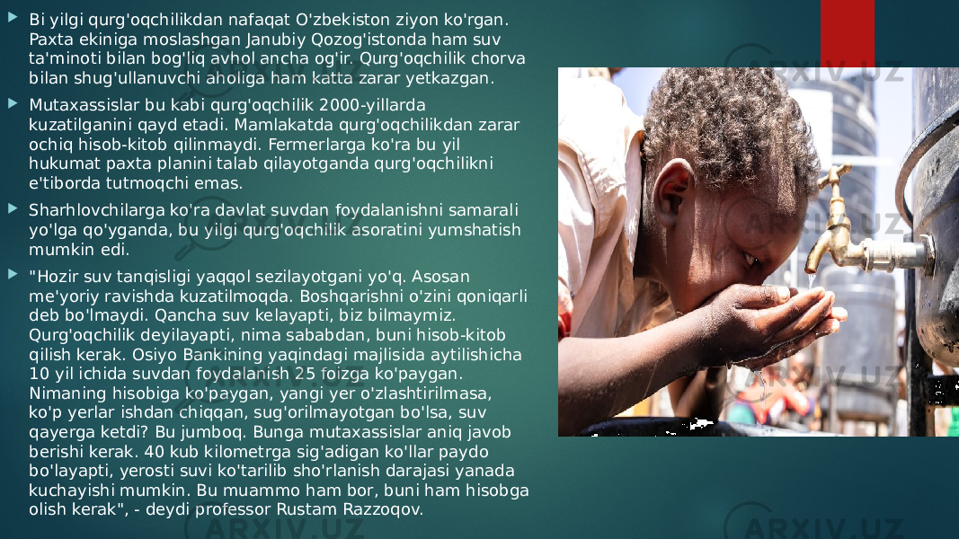  Bi yilgi qurg&#39;oqchilikdan nafaqat O&#39;zbekiston ziyon ko&#39;rgan. Paxta ekiniga moslashgan Janubiy Qozog&#39;istonda ham suv ta&#39;minoti bilan bog&#39;liq avhol ancha og&#39;ir. Qurg&#39;oqchilik chorva bilan shug&#39;ullanuvchi aholiga ham katta zarar yetkazgan.  Mutaxassislar bu kabi qurg&#39;oqchilik 2000-yillarda kuzatilganini qayd etadi. Mamlakatda qurg&#39;oqchilikdan zarar ochiq hisob-kitob qilinmaydi. Fermerlarga ko&#39;ra bu yil hukumat paxta planini talab qilayotganda qurg&#39;oqchilikni e&#39;tiborda tutmoqchi emas.  Sharhlovchilarga ko&#39;ra davlat suvdan foydalanishni samarali yo&#39;lga qo&#39;yganda, bu yilgi qurg&#39;oqchilik asoratini yumshatish mumkin edi.  &#34;Hozir suv tanqisligi yaqqol sezilayotgani yo&#39;q. Asosan me&#39;yoriy ravishda kuzatilmoqda. Boshqarishni o&#39;zini qoniqarli deb bo&#39;lmaydi. Qancha suv kelayapti, biz bilmaymiz. Qurg&#39;oqchilik deyilayapti, nima sababdan, buni hisob-kitob qilish kerak. Osiyo Bankining yaqindagi majlisida aytilishicha 10 yil ichida suvdan foydalanish 25 foizga ko&#39;paygan. Nimaning hisobiga ko&#39;paygan, yangi yer o&#39;zlashtirilmasa, ko&#39;p yerlar ishdan chiqqan, sug&#39;orilmayotgan bo&#39;lsa, suv qayerga ketdi? Bu jumboq. Bunga mutaxassislar aniq javob berishi kerak. 40 kub kilometrga sig&#39;adigan ko&#39;llar paydo bo&#39;layapti, yerosti suvi ko&#39;tarilib sho&#39;rlanish darajasi yanada kuchayishi mumkin. Bu muammo ham bor, buni ham hisobga olish kerak&#34;, - deydi professor Rustam Razzoqov. 