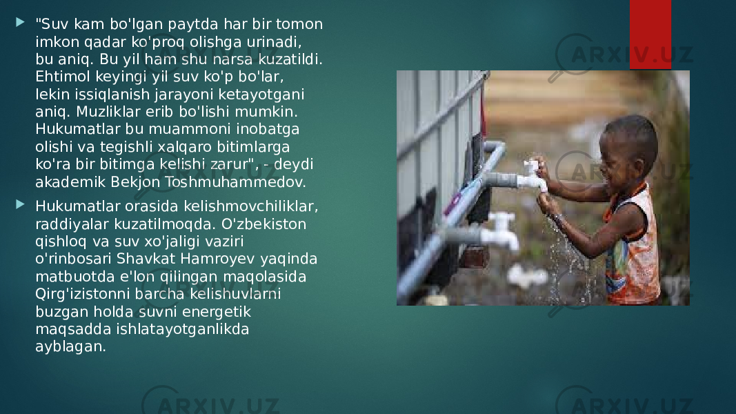  &#34;Suv kam bo&#39;lgan paytda har bir tomon imkon qadar ko&#39;proq olishga urinadi, bu aniq. Bu yil ham shu narsa kuzatildi. Ehtimol keyingi yil suv ko&#39;p bo&#39;lar, lekin issiqlanish jarayoni ketayotgani aniq. Muzliklar erib bo&#39;lishi mumkin. Hukumatlar bu muammoni inobatga olishi va tegishli xalqaro bitimlarga ko&#39;ra bir bitimga kelishi zarur&#34;, - deydi akademik Bekjon Toshmuhammedov.  Hukumatlar orasida kelishmovchiliklar, raddiyalar kuzatilmoqda. O&#39;zbekiston qishloq va suv xo&#39;jaligi vaziri o&#39;rinbosari Shavkat Hamroyev yaqinda matbuotda e&#39;lon qilingan maqolasida Qirg&#39;izistonni barcha kelishuvlarni buzgan holda suvni energetik maqsadda ishlatayotganlikda ayblagan. 