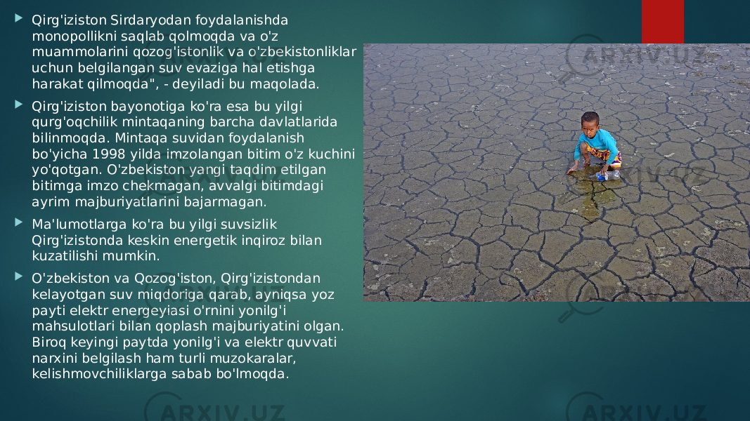  Qirg&#39;iziston Sirdaryodan foydalanishda monopollikni saqlab qolmoqda va o&#39;z muammolarini qozog&#39;istonlik va o&#39;zbekistonliklar uchun belgilangan suv evaziga hal etishga harakat qilmoqda&#34;, - deyiladi bu maqolada.  Qirg&#39;iziston bayonotiga ko&#39;ra esa bu yilgi qurg&#39;oqchilik mintaqaning barcha davlatlarida bilinmoqda. Mintaqa suvidan foydalanish bo&#39;yicha 1998 yilda imzolangan bitim o&#39;z kuchini yo&#39;qotgan. O&#39;zbekiston yangi taqdim etilgan bitimga imzo chekmagan, avvalgi bitimdagi ayrim majburiyatlarini bajarmagan.  Ma&#39;lumotlarga ko&#39;ra bu yilgi suvsizlik Qirg&#39;izistonda keskin energetik inqiroz bilan kuzatilishi mumkin.  O&#39;zbekiston va Qozog&#39;iston, Qirg&#39;izistondan kelayotgan suv miqdoriga qarab, ayniqsa yoz payti elektr energeyiasi o&#39;rnini yonilg&#39;i mahsulotlari bilan qoplash majburiyatini olgan. Biroq keyingi paytda yonilg&#39;i va elektr quvvati narxini belgilash ham turli muzokaralar, kelishmovchiliklarga sabab bo&#39;lmoqda. 