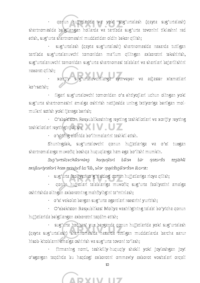 ·       qonun hujjatlarida va yoki sug’urtalash (qayta sug’urtalash) shartnomasida belgilangan hollarda va tartibda sug’urta tovonini tiklashni rad etish, sug’urta shartnomasini muddatidan oldin bekor qilish; ·       sug’urtalash (qayta sug’urtalash) shartnomasida nazarda tutilgan tartibda sug’urtalanuvchi tomonidan ma’lum qilingan axborotni tekshirish, sug’urtalanuvchi tomonidan sug’urta shartnomasi talablari va shartlari bajarilishini nazorat qilish; ·       xorijiy sug’urtalovchilarga syurveyer va adjaster xizmatlari ko’rsatish; ·       ilgari sug’urtalovchi tomonidan o’z ehtiyojlari uchun olingan yoki sug’urta shartnomasini amalga oshirish natijasida uning ixtiyoriga berilgan mol- mulkni sotish yoki ijaraga berish; ·       O’zbekiston Respublikasining reyting tashkilotlari va xorijiy reyting tashkilotlari reytingini olish; ·       o’zining alohida bo’linmalarini tashkil etish. Shuningdek, s ug’urtalovchi qonun hujjatlariga va o’zi tuzgan shartnomalarga muvofiq boshqa huquqlarga ham ega bo’lishi mumkin. Sug’urtalovchi larning huquqlari bilan bir qatorda tegishli majburiyatlari ham mavjud bo’lib, ular   quyidagilar dan iborat : ·       sug’urta faoliyati to’g’risidagi qonun hujjatlariga rioya qilish; ·       qonun hujjatlari talablariga muvofiq sug’urta faoliyatini amalga oshirishda olingan axborotning mahfiyligini ta’minlash; ·       o’zi vakolat bergan sug’urta agentlari reestrini yuritish; ·       O’zbekiston Respublikasi Moliya vazirligining talabi bo’yicha qonun hujjatlarida belgilangan axborotni taqdim etish; ·       sug’urta hodisasi yuz berganda qonun hujjatlarida yoki sug’urtalash (qayta sug’urtalash) shartnomasida nazarda tutilgan muddatlarda barcha zarur hisob-kitoblarni amalga oshirish va sug’urta tovoni to’lash; ·       firmaning nomi, tashkiliy-huquqiy shakli yoki joylashgan joyi o’zgargan taqdirda bu haqdagi axborotni ommaviy axborot vositalari orqali 10 