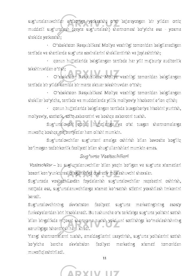 sug’urtalanuvchilar e’tiboriga yetkazish, o’zi bajarayotgan bir yildan ortiq muddatli sug’urtalash (qayta sug’urtalash) shartnomasi bo’yicha esa - yozma shaklda yetkazish; ·       O’zbekiston Respublikasi Moliya vazirligi tomonidan belgilanadigan tartibda va shartlarda sug’urta zaxiralarini shakllantirish va joylashtirish; ·       qonun hujjatlarida belgilangan tartibda har yili majburiy auditorlik tekshiruvidan o’tish; ·       O’zbekiston Respublikasi Moliya vazirligi tomonidan belgilangan tartibda bir yilda kamida bir marta aktuar tekshiruvdan o’tish; ·       O’zbekiston Respublikasi Moliya vazirligi tomonidan belgilangan shakllar bo’yicha, tartibda va muddatlarda yillik moliyaviy hisobotni e’lon qilish; ·       qonun hujjatlarida belgilangan tartibda buxgalteriya hisobini yuritish, moliyaviy, statistik, soliq axborotini va boshqa axborotni tuzish. Sug’urtalovchi qonun hujjatlariga va o’zi tuzgan shartnomalarga muvofiq boshqa majburiyatlar ham olishi mumkin. Sug’urtalovchilar sug’urtani amalga oshirish bilan bevosita bog’liq bo’lmagan tadbirkorlik faoliyati bilan shug’ullanishlari mumkin emas. Sug’urta Vositachilari   Vositachilar   – bu sug’urtalanuvchilar bilan yaqin bo’lgan va sug’urta xizmatlari bozori kon’yunkturasi o’zgarishiga operativ moslashuvchi shaxslar. Sug’urtada vositachilardan foydalanish sug’urtalovchilar raqobatini oshirish, natijada esa, sug’urtalanuvchilarga xizmat ko’rsatish sifatini yaxshilash imkonini beradi. Sug’urtalovchining akvizitsion faoliyati sug’urta marketingining asosiy funksiyalaridan biri hisoblanadi. Bu tushuncha o’z tarkibiga sug’urta polisini sotish bilan birgalikda mijozni shartnoma tuzish yoki uni sotilishiga ko’maklashishning zarurligiga ishontirish ham kiradi. Yangi shartnomalarni tuzish, amaldagilarini uzaytirish, sug’urta polislarini sotish bo’yicha barcha akvizitsion faoliyat marketing xizmati tomonidan muvofiqlashtiriladi. 11 