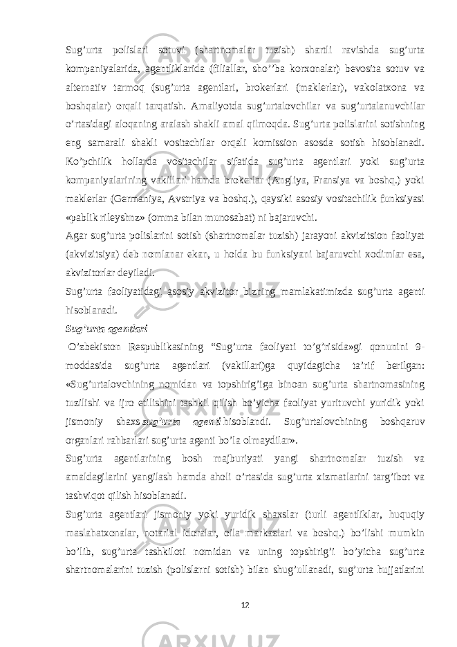 Sug’urta polislari sotuvi (shartnomalar tuzish) shartli ravishda sug’urta kompaniyalarida, agentliklarida (filiallar, sho’’ba korxonalar) bevosita sotuv va alternativ tarmoq (sug’urta agentlari, brokerlari (maklerlar), vakolatxona va boshqalar) orqali tarqatish. Amaliyotda sug’urtalovchilar va sug’urtalanuvchilar o’rtasidagi aloqaning aralash shakli amal qilmoqda. Sug’urta polislarini sotishning eng samarali shakli vositachilar orqali komission asosda sotish hisoblanadi. Ko’pchilik hollarda vositachilar sifatida sug’urta agentlari yoki sug’urta kompaniyalarining vakillari hamda brokerlar (Angliya, Fransiya va boshq.) yoki maklerlar (Germaniya, Avstriya va boshq.), qaysiki asosiy vositachilik funksiyasi «pablik rileyshnz» (omma bilan munosabat) ni bajaruvchi. Agar sug’urta polislarini sotish (shartnomalar tuzish) jarayoni akvizitsion faoliyat (akvizitsiya) deb nomlanar ekan, u holda bu funksiyani bajaruvchi xodimlar esa, akvizitorlar deyiladi. Sug’urta faoliyatidagi asosiy akvizitor bizning mamlakatimizda sug’urta agenti hisoblanadi. Sug’urta agentlari   O’zbekiston Respublikasining “Sug’urta faoliyati to’g’risida»gi qonunini 9- moddasida sug’urta agentlari (vakillari)ga quyidagicha ta’rif berilgan: «Sug’urtalovchining nomidan va topshirig’iga binoan sug’urta shartnomasining tuzilishi va ijro etilishini tashkil qilish bo’yicha faoliyat yurituvchi yuridik yoki jismoniy shaxs   sug’urta agenti   hisoblandi. Sug’urtalovchining boshqaruv organlari rahbarlari sug’urta agenti bo’la olmaydilar». Sug’urta agentlari ning bosh majburiyati yangi shartnomalar tuzish va amaldagilarini yangilash hamda aholi o’rtasida sug’urta xizmatlarini targ’ibot va tashviqot qilish hisoblanadi. Sug’urta agentlari jismoniy yoki yuridik shaxslar (turli agentliklar, huquqiy maslahatxonalar, notarial idoralar, oila markazlari va boshq.) bo’lishi mumkin bo’lib, sug’urta tashkiloti nomidan va uning topshirig’i bo’yicha sug’urta shartnomalarini tuzish (polislarni sotish) bilan shug’ullanadi, sug’urta hujjatlarini 12 