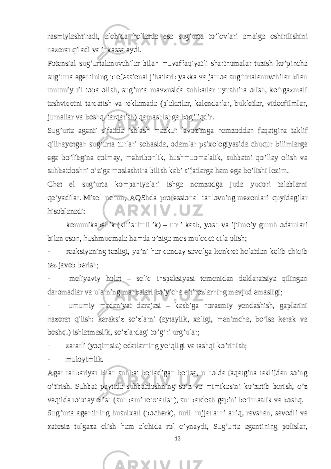 rasmiylashtiradi, alohida hollarda esa sug’urta to’lovlari amalga oshirilishini nazorat qiladi va inkassalaydi. Potensial sug’urtalanuvchilar bilan muvaffaqiyatli shartnomalar tuzish ko’pincha sug’urta agentining professional jihatlari: yakka va jamoa sug’urtalanuvchilar bilan umumiy til topa olish, sug’urta mavzusida suhbatlar uyushtira olish, ko’rgazmali tashviqotni tarqatish va reklamada (plakatlar, kalendarlar, bukletlar, videofilmlar, jurnallar va boshq. tarqatish) qatnashishga bog’liqdir. Sug’urta agenti sifatida ishlash mazkur lavozimga nomzoddan faqatgina taklif qilinayotgan sug’urta turlari sohasida, odamlar psixologiyasida chuqur bilimlarga ega bo’libgina qolmay, mehribonlik, hushmuomalalik, suhbatni qo’llay olish va suhbatdoshni o’ziga moslashtira bilish kabi sifatlarga ham ega bo’lishi lozim. Chet el sug’urta kompaniyalari ishga nomzodga juda yuqori talablarni qo’yadilar.   Misol uchun, AQShda professional tanlovning   mezon lari quyidagilar hisoblanadi: -               komunikabellik   (kirishimlilik)   – turli kasb, yosh va ijtimoiy guruh odamlari bilan oson, hushmuomala hamda o’ziga mos muloqot qila olish; -               reaksiyaning tezligi, ya’ni har qanday savolga konkret holatdan kelib chiqib tez javob berish; -               moliyaviy holat – soliq inspeksiyasi tomonidan deklaratsiya qilingan daromadlar va ularning manbalari bo’yicha e’tirozlarning mavjud emasligi; -               umumiy madaniyat darajasi – kasbiga norasmiy yondashish, gaplarini nazorat qilish: keraksiz so’zlarni (aytaylik, xaligi, menimcha, bo’lsa kerak va boshq.) ishlatmaslik, so’zlardagi to’g’ri urg’ular; -               zararli (yo q imsiz) odatlarning yo’qligi va tashqi ko’rinish; -               muloyimlik. Agar rahbariyat bilan suhbat bo’ladigan bo’lsa, u holda faqatgina taklifdan so’ng o’tirish. Suhbat paytida suhbatdoshning so’z va mimikasini ko’zatib borish, o’z vaqtida to’xtay olish (suhbatni to’xtatish), suhbatdosh gapini bo’lmaslik va boshq. Sug’urta agentining husnixati (pocherk), turli hujjatlarni aniq, ravshan, savodli va xatosiz tulgaza olish ham alohida rol o’ynaydi, Sug’urta agentining polislar, 13 