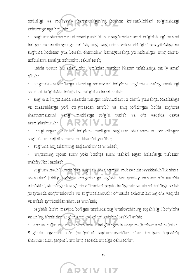 qodirligi va moliyaviy barqarorligining boshqa ko’rsatkichlari to’g’risidagi axborotga ega bo’lish; ·       sug’urta shartnomasini rasmiylashtirishda sug’urtalanuvchi to’g’risidagi imkoni bo’lgan axborotlarga ega bo’lish, unga sug’urta tavakkalchiligini pasaytirishga va sug’urta hodisasi yuz berishi ehtimolini kamaytirishga yo’naltirilgan aniq chora- tadbirlarni amalga oshirishni taklif etish; ·       ishda qonun hujjatlari, shu jumladan mazkur Nizom talablariga qat’iy amal qilish; ·       sug’urtalanuvchilarga ularning so’rovlari bo’yicha sug’urtalashning amaldagi shartlari to’g’risida batafsil va to’g’ri axborot berish; ·       sug’urta hujjatlarida nazarda tutilgan rekvizitlarni o’chirib yozishga, tozalashga va tuzatishlarga yo’l qo’ymasdan tartibli va aniq to’ldirgan holda sug’urta shartnomalarini yangi muddatga to’g’ri tuzish va o’z vaqtida qayta rasmiylashtirish; ·       belgilangan shakllar bo’yicha tuzilgan sug’urta shartnomalari va olingan sug’urta mukofoti summalari hisobini yuritish; ·       sug’urta hujjatlarining saqlanishini ta’minlash; ·       mijozning tijorat sirini yoki boshqa sirini tashkil etgan holatlarga nisbatan mahfiylikni saqlash; ·       sug’urtalovchi tomonidan sug’urta shartnomasi mobaynida tavakkalchilik shart- sharoitlari jiddiy ravishda o’zgarishiga tegishli har qanday axborot o’z vaqtida olinishini, shuningdek sug’urta e’tirozlari paydo bo’lganda va ularni tartibga solish jarayonida sug’urtalovchi va sug’urtalanuvchi o’rtasida axborotlarning o’z vaqtida va sifatli ayirboshlanishini ta’minlash; ·       tegishli bitim mavjud bo’lgan taqdirda sug’urtalovchining topshirig’i bo’yicha va uning hisobidan sug’urta to’lovlari to’lanishini tashkil etish; ·       qonun hujjatlarida va shartnomada belgilangan boshqa majburiyatlarni bajarish. Sug’urta agentlari o’z faoliyatini sug’urtalovchilar bilan tuzilgan topshiriq shartnomalari (agent bitimlari) asosida amalga oshiradilar. 15 