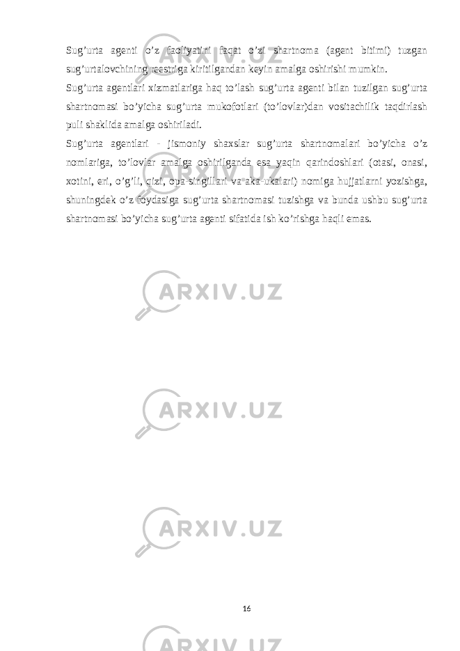 Sug’urta agenti o’z faoliyatini faqat o’zi shartnoma (agent bitimi) tuzgan sug’urtalovchining reestriga kiritilgandan keyin amalga oshirishi mumkin. Sug’urta agentlari xizmatlariga haq to’lash sug’urta agenti bilan tuzilgan sug’urta shartnomasi bo’yicha sug’urta mukofotlari (to’lovlar)dan vositachilik taqdirlash puli shaklida amalga oshiriladi. Sug’urta agentlari - jismoniy shaxslar sug’urta shartnomalari bo’yicha o’z nomlariga, to’lovlar amalga oshirilganda esa yaqin qarindoshlari (otasi, onasi, xotini, eri, o’g’li, qizi, opa-singillari va aka-ukalari) nomiga hujjatlarni yozishga, shuningdek o’z foydasiga sug’urta shartnomasi tuzishga va bunda ushbu sug’urta shartnomasi bo’yicha sug’urta agenti sifatida ish ko’rishga haqli emas.   16 