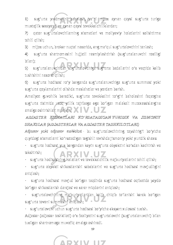 1)       sug’urta predmetini baholash, ya’ni mijoz aynan qaysi sug’urta turiga muxtojlik sezayapti va aynan qaysi tavakkalchiliklardan; 2)       qator sug’urtalovchilarning xizmatlari va moliyaviy holatlarini solishtirma tahlil qilish; 3)       mijoz uchun, broker nuqtai nazarida, eng ma’qul sug’urtalovchini tanlash; 4)       sug’urta shartnomasini hujjatli rasmiylashtirish (sug’urtalanuvchi roziligi bilan); 5)       sug’urtalanuvchidan sug’urtalovchiga sug’urta badallarini o’z vaqtida kelib tushishini nazorat qilish; 6)       sug’urta hodisasi ro’y berganda sug’urtalanuvchiga sug’urta summasi yoki sug’urta qoplamalarini olishda maslahatlar va yordam berish. Amaliyot guvohlik beradiki, sug’urta tavakkalini to’g’ri baholashni faqatgina sug’urta tizimida uzoq yillik tajribaga ega bo’lgan malakali mutaxassislargina amalga oshirishlari mumkin.   ADJASTER XIZMATLARI KO’RSATADIGAN   YURIDIK VA JISMONIY SHAXSLAR (ADJASTERLAR VA ADJASTER TASHKILOTLARI) Adjaster yoki adjaster tashkiloti   - bu sug’urtalovchining topshirig’i bo’yicha quyidagi xizmatlarni ko’rsatadigan tegishli ravishda jismoniy yoki yuridik shaxs: ·       sug’urta hodisasi yuz bergandan keyin sug’urta obyektini ko’zdan kechirish va tekshirish; ·       sug’urta hodisasining holatlari va tavakkalchilik majburiyatlarini tahlil qilish; ·       sug’urta obyekti shikastlanishi sabablarini va sug’urta hodisasi mavjudligini aniqlash; ·       sug’urta hodisasi mavjud bo’lgan taqdirda sug’urta hodisasi oqibatida paydo bo’lgan shikastlanish darajasi va zarar miqdorini aniqlash; ·       sug’urtalovchining majburiyatlaridan kelib chiqib to’lanishi kerak bo’lgan sug’urta tovoni summasini aniqlash; ·       sug’urtalovchi uchun sug’urta hodisasi bo’yicha ekspert xulosasi tuzish. Adjaster (adjaster tashkiloti) o’z faoliyatini sug’urtalovchi (sug’urtalanuvchi) bilan tuzilgan shartnomaga muvofiq amalga oshiradi. 19 