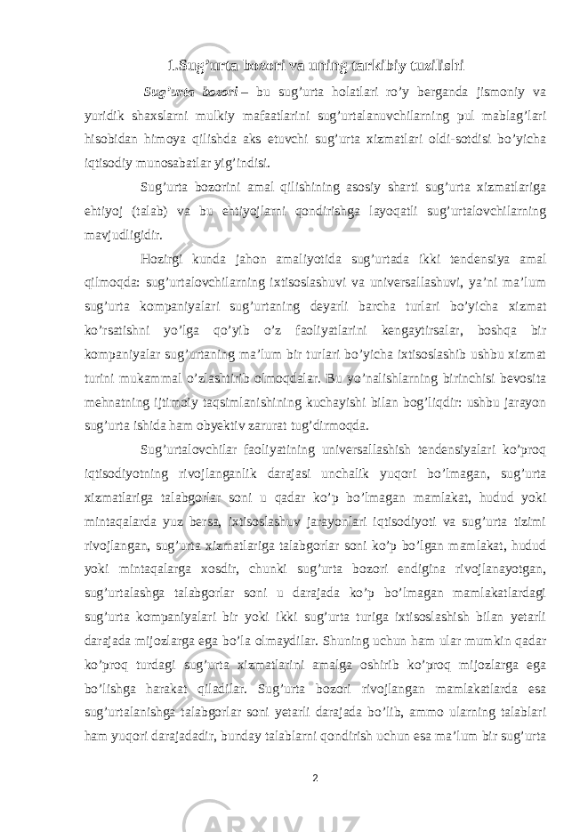 1. Su g’ urta bozori va uning tarkibiy tuzili sh i   Sug’urta bozori   – bu sug’urta holatlari ro’y berganda jismoniy va yuridik shaxslarni mulkiy mafaatlarini sug’urtalanuvchilarning pul mablag’lari hisobidan himoya qilishda aks etuvchi sug’urta xizmatlari oldi-sotdisi bo’yicha iqtisodiy munosabatlar yig’indisi. Sug’urta bozorini amal qilishining asosiy sharti sug’urta xizmatlariga ehtiyoj (talab) va bu ehtiyojlarni qondirishga layoqatli sug’urtalovchilarning mavjudligidir. Hozirgi kunda jahon amaliyotida sug’urtada ikki tenden s iya amal qilmoqda: sug’urtalovchilarning ixtisoslashuvi va universallashuvi, ya’ni ma’lum sug’urta kompaniyalari sug’urtaning deyarli barcha turlari bo’yicha xizmat ko’rsatishni yo’lga qo’yib o’z faoliyatlarini kengaytirsalar, boshqa bir kompaniyalar sug’urtaning ma’lum bir turlari bo’yicha ixtisoslashib ushbu xizmat turini mukammal o’zlashtirib olmoqdalar. Bu yo’nalishlarning birinchisi bevosita mehnatning ijtimoiy taqsimlanishining kuchayishi bilan bog’liqdir: ushbu jarayon sug’urta ishida ham obyektiv zarurat tug’dirmoqda. Sug’urtalovchilar faoliyatining universallashish tendensiyalari ko’proq iqtisodiyotning rivojlanganlik darajasi unchalik yuqori bo’lmagan, sug’urta xizmatlariga talabgorlar soni u qadar ko’p bo’lmagan mamlakat, hudud yoki mintaqalarda yuz bersa, ixtisoslashuv jarayonlari iqtisodiyoti va sug’urta tizimi rivojlangan, sug’urta xizmatlariga talabgorlar soni ko’p bo’lgan mamlakat, hudud yoki mintaqalarga xosdir, chunki sug’urta bozori endigina rivojlanayotgan, sug’urtalashga talabgorlar soni u darajada ko’p bo’lmagan mamlakatlardagi sug’urta kompaniyalari bir yoki ikki sug’urta turiga ixtisoslashish bilan yetarli darajada mijozlarga ega bo’la olmaydilar. Shuning uchun ham ular mumkin qadar ko’proq turdagi sug’urta xizmatlarini amalga oshirib ko’proq mijozlarga ega bo’lishga harakat qiladilar. Sug’urta bozori rivojlangan mamlakatlarda esa sug’urtalanishga talabgorlar soni yetarli darajada bo’lib, ammo ularning talablari ham yuqori darajadadir, bunday talablarni qondirish uchun esa ma’lum bir sug’urta 2 