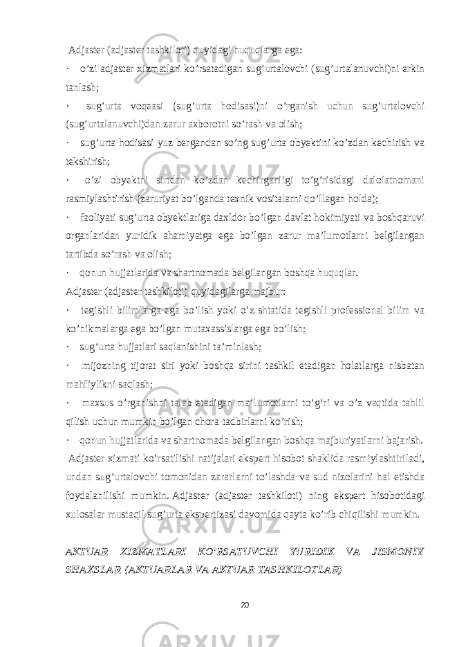   Adjaster (adjaster tashkiloti) quyidagi huquqlarga ega: ·       o’zi adjaster xizmatlari ko’rsatadigan sug’urtalovchi (sug’urtalanuvchi)ni erkin tanlash; ·       sug’urta voqeasi (sug’urta hodisasi)ni o’rganish uchun sug’urtalovchi (sug’urtalanuvchi)dan zarur axborotni so’rash va olish; ·       sug’urta hodisasi yuz bergandan so’ng sug’urta obyektini ko’zdan kechirish va tekshirish; ·       o’zi obyektni sirtdan ko’zdan kechirganligi to’g’risidagi dalolatnomani rasmiylashtirish (zaruriyat bo’lganda texnik vositalarni qo’llagan holda); ·       faoliyati sug’urta obyektlariga daxldor bo’lgan davlat hokimiyati va boshqaruvi organlaridan yuridik ahamiyatga ega bo’lgan zarur ma’lumotlarni belgilangan tartibda so’rash va olish; ·       qonun hujjatlarida va shartnomada belgilangan boshqa huquqlar. Adjaster (adjaster tashkiloti) quyidagilarga majbur: ·       tegishli bilimlarga ega bo’lish yoki o’z shtatida tegishli professional bilim va ko’nikmalarga ega bo’lgan mutaxassislarga ega bo’lish; ·       sug’urta hujjatlari saqlanishini ta’minlash; ·       mijozning tijorat siri yoki boshqa sirini tashkil etadigan holatlarga nisbatan mahfiylikni saqlash; ·       maxsus o’rganishni talab etadigan ma’lumotlarni to’g’ri va o’z vaqtida tahlil qilish uchun mumkin bo’lgan chora-tadbirlarni ko’rish; ·       qonun hujjatlarida va shartnomada belgilangan boshqa majburiyatlarni bajarish.   Adjaster xizmati ko’rsatilishi natijalari ekspert hisobot shaklida rasmiylashtiriladi, undan sug’urtalovchi tomonidan zararlarni to’lashda va sud nizolarini hal etishda foydalanilishi mumkin.   Adjaster (adjaster tashkiloti) ning ekspert hisobotidagi xulosalar mustaqil sug’urta ekspertizasi davomida qayta ko’rib chiqilishi mumkin.   AKTUAR XIZMATLARI KO’RSATUVCHI YURIDIK VA JISMONIY SHAXSLAR   (AKTUARLAR VA AKTUAR TASHKILOTLAR)   20 