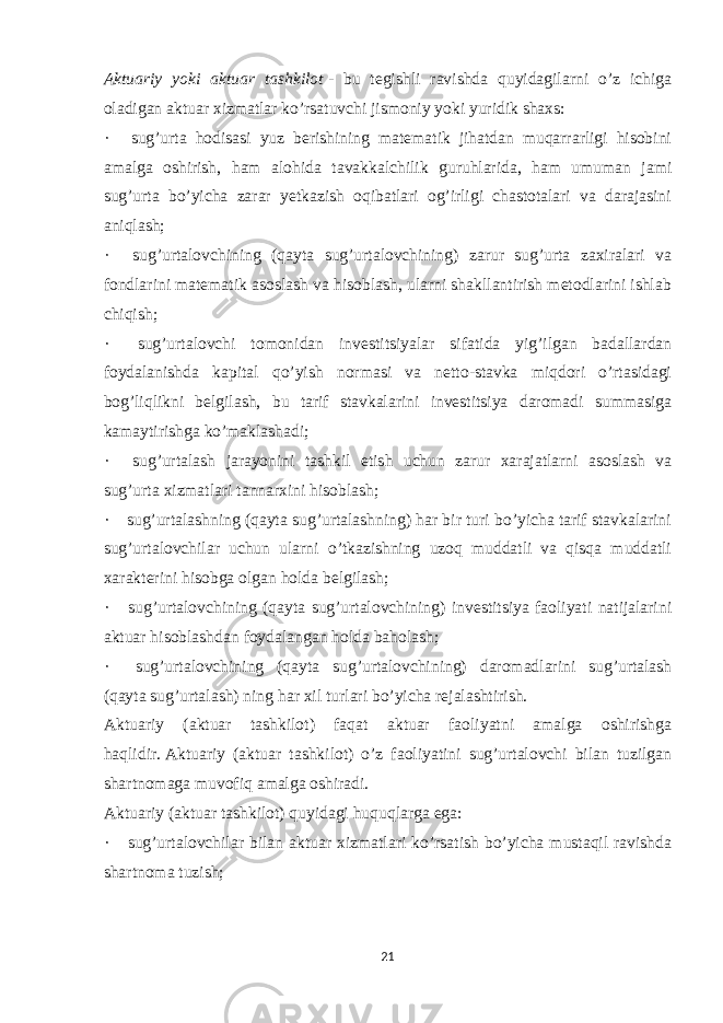 Aktuariy yoki aktuar tashkilot   - bu tegishli ravishda quyidagilarni o’z ichiga oladigan aktuar xizmatlar ko’rsatuvchi jismoniy yoki yuridik shaxs: ·       sug’urta hodisasi yuz berishining matematik jihatdan muqarrarligi hisobini amalga oshirish, ham alohida tavakkalchilik guruhlarida, ham umuman jami sug’urta bo’yicha zarar yetkazish oqibatlari og’irligi chastotalari va darajasini aniqlash; ·       sug’urtalovchining (qayta sug’urtalovchining) zarur sug’urta zaxiralari va fondlarini matematik asoslash va hisoblash, ularni shakllantirish metodlarini ishlab chiqish; ·       sug’urtalovchi tomonidan investitsiyalar sifatida yig’ilgan badallardan foydalanishda kapital qo’yish normasi va netto-stavka miqdori o’rtasidagi bog’liqlikni belgilash, bu tarif stavkalarini investitsiya daromadi summasiga kamaytirishga ko’maklashadi; ·       sug’urtalash jarayonini tashkil etish uchun zarur xarajatlarni asoslash va sug’urta xizmatlari tannarxini hisoblash; ·       sug’urtalashning (qayta sug’urtalashning) har bir turi bo’yicha tarif stavkalarini sug’urtalovchilar uchun ularni o’tkazishning uzoq muddatli va qisqa muddatli xarakterini hisobga olgan holda belgilash; ·       sug’urtalovchining (qayta sug’urtalovchining) investitsiya faoliyati natijalarini aktuar hisoblashdan foydalangan holda baholash; ·       sug’urtalovchining (qayta sug’urtalovchining) daromadlarini sug’urtalash (qayta sug’urtalash) ning har xil turlari bo’yicha rejalashtirish. Aktuariy (aktuar tashkilot) faqat aktuar faoliyatni amalga oshirishga haqlidir.   Aktuariy (aktuar tashkilot) o’z faoliyatini sug’urtalovchi bilan tuzilgan shartnomaga muvofiq amalga oshiradi. Aktuariy (aktuar tashkilot) quyidagi huquqlarga ega: ·       sug’urtalovchilar bilan aktuar xizmatlari ko’rsatish bo’yicha mustaqil ravishda shartnoma tuzish; 21 