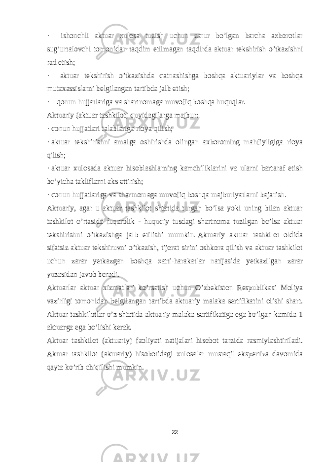 ·       ishonchli aktuar xulosa tuzish uchun zarur bo’lgan barcha axborotlar sug’urtalovchi tomonidan taqdim etilmagan taqdirda aktuar tekshirish o’tkazishni rad etish; ·       aktuar tekshirish o’tkazishda qatnashishga boshqa aktuariylar va boshqa mutaxassislarni belgilangan tartibda jalb etish; ·       qonun hujjatlariga va shartnomaga muvofiq boshqa huquqlar. Aktuariy (aktuar tashkilot) quyidagilarga majbur: ·   qonun hujjatlari talablariga rioya qilish; ·   aktuar tekshirishni amalga oshirishda olingan axborotning mahfiyligiga rioya qilish; ·   aktuar xulosada aktuar hisoblashlarning kamchiliklarini va ularni bartaraf etish bo’yicha takliflarni aks ettirish; ·   qonun hujjatlariga va shartnomaga muvofiq boshqa majburiyatlarni bajarish. Aktuariy, agar u aktuar tashkilot shtatida turgan bo’lsa yoki uning bilan aktuar tashkilot o’rtasida fuqarolik - huquqiy tusdagi shartnoma tuzilgan bo’lsa aktuar tekshirishni o’tkazishga jalb etilishi mumkin.   Aktuariy aktuar tashkilot oldida sifatsiz aktuar tekshiruvni o’tkazish, tijorat sirini oshkora qilish va aktuar tashkilot uchun zarar yetkazgan boshqa xatti-harakatlar natijasida yetkazilgan zarar yuzasidan javob beradi. Aktuarlar aktuar xizmatlari ko’rsatish uchun O’zbekiston Respublikasi Moliya vazirligi tomonidan belgilangan tartibda aktuariy malaka sertifikatini olishi shart. Aktuar tashkilotlar o’z shtatida aktuariy malaka sertifikatiga ega bo’lgan kamida 1 aktuarga ega bo’lishi kerak. Aktuar tashkilot (aktuariy) faoliyati natijalari hisobot tarzida rasmiylashtiriladi. Aktuar tashkilot (aktuariy) hisobotidagi xulosalar mustaqil ekspertiza davomida qayta ko’rib chiqilishi mumkin.   22 