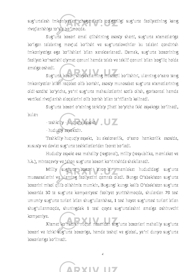 sug’urtalash imkoniyatlari chegaralanib qolganligi sug’urta faoliyatining keng rivojlanishiga to’siq bo’lmoqda. Sug’urta bozori amal qilishining asosiy sharti, sug’urta xizmatlariga bo’lgan talabning mavjud bo’lishi va sug’urtalovchilar bu talabni qondirish imkoniyatiga ega bo’lishlari bilan xarakterlanadi. Demak, sug’urta bozorining faoliyat ko’rsatishi qiymat qonuni hamda talab va taklif qonuni bilan bog’liq holda amalga oshadi. Sug’urta bozori subyektlarning mustaqil bo’lishini, ularning o’zaro teng imkoniyatlar bilan raqobat olib borishi, asosiy munosabat sug’urta xizmatlarining oldi-sotdisi bo’yicha, ya’ni sug’urta mahsulotlarini sotib olish, gorizontal hamda vertikal rivojlanish aloqalarini olib borish bilan ta’riflanib kelinadi. Sug’urta bozori o’zining tarkibiy jihati bo’yicha ikki aspektga bo’linadi, bular: -   tashkiliy   -   huquqiy   aspekt; -   hududiy aspektdir. Tashkiliy-huquqiy   aspekt, bu   aksionerlik, o’zaro hamkorlik asosida, xususiy va davlat sug’urta tashkilotlaridan iborat bo’ladi. Hududiy   aspekt   esa mahalliy (regional), milliy   (respublika, mamlakat   va h.k.), mintaqaviy va jahon sug’urta   bozori   ko’rinishida shakllanadi. Milliy sug’urta bozori biron-bir mamlakat hududidagi sug’urta muassasalarini va ularning faoliyatini qamrab oladi. Bunga O’zbekiston sug’urta bozorini misol qilib olishimiz mumkin,   Bugungi kunga kelib O’zbekiston sug’urta bozorida 30 ta sug’urta kompaniyasi faoliyat yuritishmoqda, shulardan 29 tasi umumiy sug’urta turlari bilan shug’ullanishsa, 1 tasi hayot sug’urtasi turlari bilan shug’ullanmoqda, shuningdek 1 tasi qayta sug’urtalashni amalga oshiruvchi kompaniya. Xizmat ko’rsatish nuqtai nazaridan sug’urta bozorlari mahalliy sug’urta bozori va ichki sug’urta bozoriga, hamda tashqi va global, ya’ni dunyo sug’urta bozorlariga bo’linadi. 4 