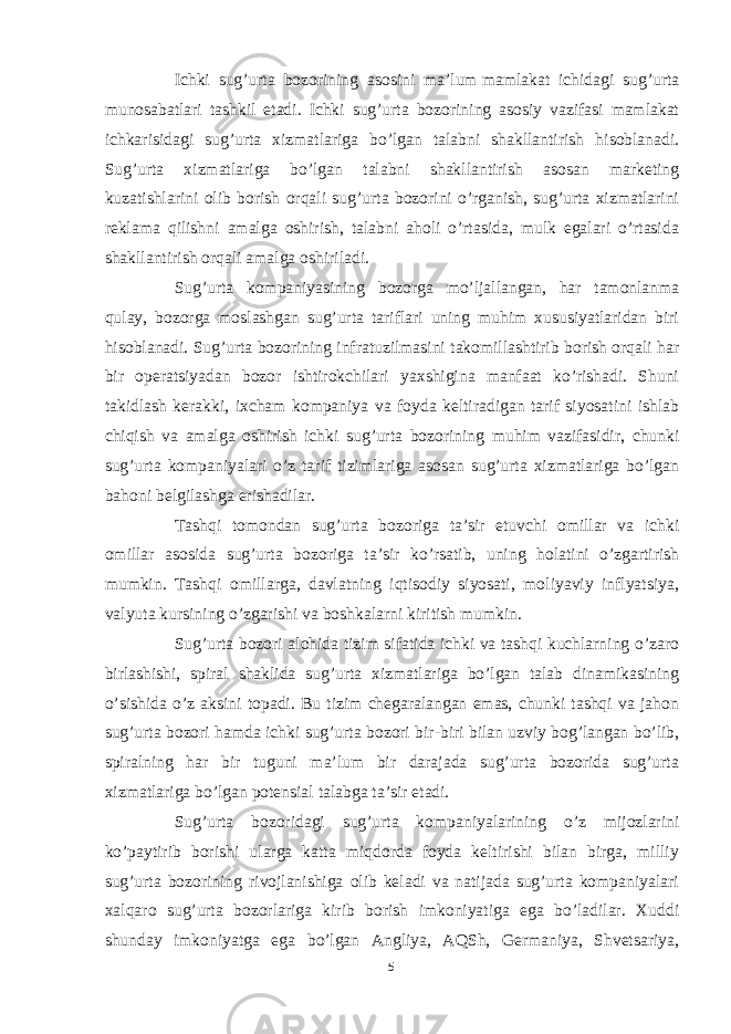 Ichki sug’urta bozorining asosini ma’lum   mamlakat ichida gi sug’urta munosabatlari tashkil etadi. Ichki sug’urta bozorining asosiy vazifasi mamlakat ichkarisidagi sug’urta xizmatlariga bo’lgan talabni shakllantirish hisoblanadi. Sug’urta xizmatlariga bo’lgan talabni shakllantirish asosan marketing kuzatishlarini olib borish orqali sug’urta bozorini o’rganish, sug’urta xizmatlarini reklama qilishni amalga oshirish, talabni aholi o’rtasida, mulk egalari o’rtasida shakllantirish orqali amalga oshiriladi. Sug’urta kompaniyasining bozorga mo’ljallangan, har tamonlanma qulay, bozorga moslashgan sug’urta tariflari uning muhim xususiyatlaridan biri hisoblanadi. Sug’urta bozorining infratuzilmasini takomillashtirib borish orqali har bir operatsiyadan bozor ishtirokchilari yaxshigina manfaat ko’rishadi. Shuni takidlash kerakki, ixcham kompaniya va foyda keltiradigan tarif siyosatini ishlab chiqish va amalga oshirish ichki sug’urta bozorining muhim vazifasidir, chunki sug’urta kompaniyalari o’z tarif tizimlariga asosan sug’urta xizmatlariga bo’lgan bahoni belgilashga erishadilar. Tashqi tomondan sug’urta bozoriga ta’sir etuvchi omillar va ichki omillar asosida sug’urta bozoriga ta’sir ko’rsatib, uning holatini o’zgartirish mumkin. Tashqi omillarga, davlatning iqtisodiy siyosati, moliyaviy inflyatsiya, valyuta kursining o’zgarishi va boshkalarni kiritish mumkin. Sug’urta bozori alohida tizim sifatida ichki va tashqi kuchlarning o’zaro birlashishi, spiral shaklida sug’urta xizmatlariga bo’lgan talab dinamikasining o’sishida o’z aksini topadi. Bu tizim chegaralangan emas, chunki tashqi va jahon sug’urta bozori hamda ichki sug’urta bozori bir-biri bilan uzviy bog’langan bo’lib, spiralning har bir tuguni ma’lum bir darajada sug’urta bozorida sug’urta xizmatlariga bo’lgan potensial talabga ta’sir etadi. Sug’urta bozoridagi sug’urta kompaniyalarining o’z mijozlarini ko’paytirib borishi ularga katta miqdorda foyda keltirishi bilan birga, milliy sug’urta bozorining rivojlanishiga olib keladi va natijada sug’urta kompaniyalari xalqaro sug’urta bozorlariga kirib borish imkoniyatiga ega bo’ladilar. Xuddi shunday imkoniyatga ega bo’lgan Angliya, AQSh, Germaniya, Shvetsariya, 5 