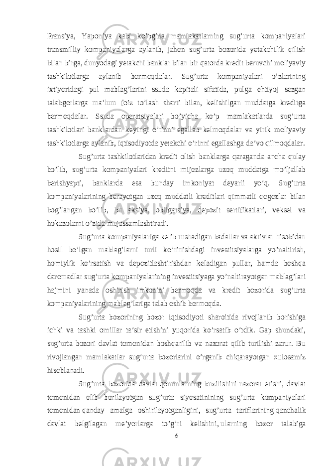 Fransiya, Yaponiya kabi ko’pgina mamlakatlarning sug’urta kompaniyalari transmilliy kompaniyalarga aylanib, jahon sug’urta bozorida yetakchilik qilish bilan birga, dunyodagi yetakchi banklar bilan bir qatorda kredit beruvchi moliyaviy tashkilotlarga aylanib bormoqdalar. Sug’urta kompaniyalari o’zlarining ixtiyoridagi pul mablag’larini ssuda kapitali sifatida, pulga ehtiyoj sezgan talabgorlarga ma’lum foiz to’lash sharti bilan, kelishilgan muddatga kreditga bermoqdalar. Ssuda operatsiyalari bo’yicha ko’p mamlakatlarda sug’urta tashkilotlari banklardan keyingi o’rinni egallab kelmoqdalar va yirik moliyaviy tashkilotlarga aylanib, iqtisodiyotda yetakchi o’rinni egallashga da’vo qilmoqdalar. Sug’urta tashkilotlaridan kredit olish banklarga qaraganda ancha qulay bo’lib, sug’urta kompaniyalari kreditni mijozlarga uzoq muddatga mo’ljallab berishyapti, banklarda esa bunday imkoniyat deyarli yo’q. Sug’urta kompaniyalarining berayotgan uzoq muddatli kreditlari qimmatli qogozlar bilan bog’langan bo’lib, bu aksiya, obligatsiya, depozit sertifikatlari, veksel va hokazolarni o’zida mujassamlashtiradi. Sug’urta kompaniyalariga kelib tushadigan badallar va aktivlar hisobidan hosil bo’lgan mablag’larni turli ko’rinishdagi investitsiyalarga yo’naltirish, homiylik ko’rsatish va depozitlashtirishdan keladigan pullar, hamda boshqa daromadlar sug’urta kompaniyalarining investitsiyaga yo’naltirayotgan mablag’lari hajmini yanada oshirish imkonini bermoqda va kredit bozorida sug’urta kompaniyalarining mablag’lariga talab oshib bormoqda. Sug’urta bozorining bozor iqtisodiyoti sharoitida rivojlanib borishiga ichki va tashki omillar ta’sir etishini yuqorida ko’rsatib o’tdik. Gap shundaki, sug’urta bozori davlat tomonidan boshqarilib va nazorat qilib turilishi zarur. Bu rivojlangan mamlakatlar sug’urta bozorlarini o’rganib chiqarayotgan xulosamiz hisoblanadi. Sug’urta bozorida davlat   qonunlarning buzilishini   nazorat etishi, davlat tomonidan olib borilayotgan sug’urta siyosatinining sug’urta kompaniyalari tomonidan   q anday amalga oshirilayotganligini, sug’urta tariflarining   q anchalik davlat belgilagan me’yorlarga t o’g’ ri kelishini,   ularning bozor talabiga 6 