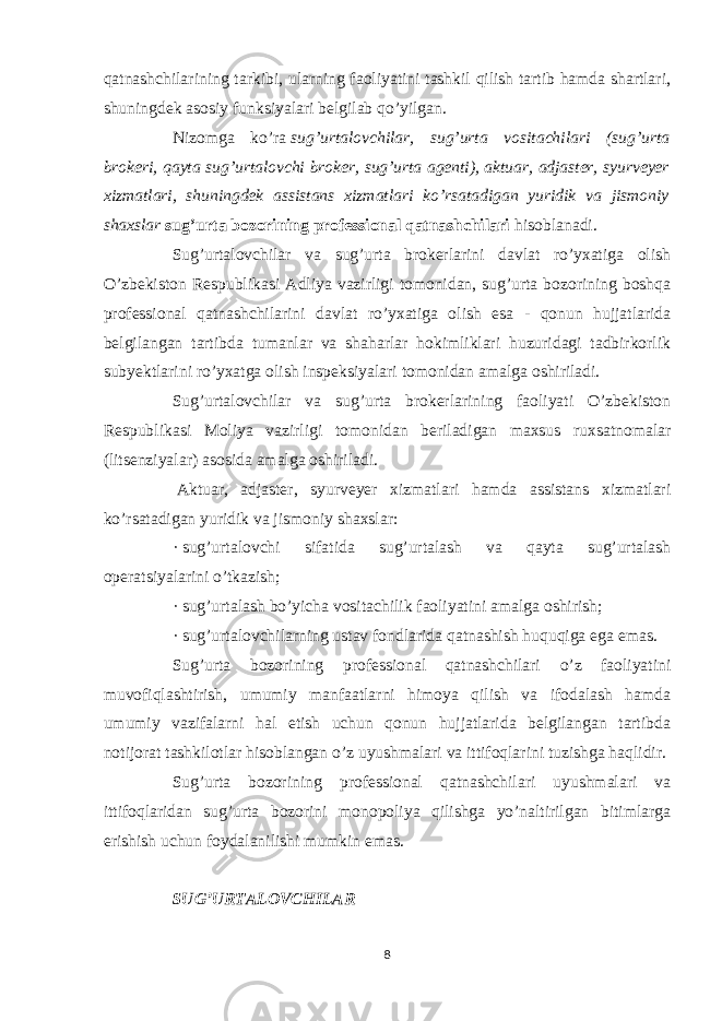 qatnashchilari ning tarkibi, ularning faoliyatini tashkil qilish tartib hamda shartlari, shuningdek asosiy funksiyalari belgilab qo’yilgan. Nizomga ko’ra   sug’urtalovchilar, sug’urta vositachilari (sug’urta brokeri, qayta sug’urtalovchi broker, sug’urta agenti), aktuar, adjaster, syurveyer xizmatlari, shuningdek assistans xizmatlari ko’rsatadigan yuridik va jismoniy shaxslar   sug’urta bozorining professional qatnashchilari   hisoblanadi. Sug’urtalovchilar va sug’urta brokerlarini davlat ro’yxatiga olish O’zbekiston Respublikasi Adliya vazirligi tomonidan, sug’urta bozorining boshqa professional qatnashchilarini davlat ro’yxatiga olish esa - qonun hujjatlarida belgilangan tartibda tumanlar va shaharlar hokimliklari huzuridagi tadbirkorlik subyektlarini ro’yxatga olish inspeksiyalari tomonidan amalga oshiriladi. Sug’urtalovchilar va sug’urta brokerlarining faoliyati O’zbekiston Respublikasi Moliya vazirligi tomonidan beriladigan maxsus ruxsatnomalar (litsenziyalar) asosida amalga oshiriladi.   Aktuar, adjaster, syurveyer xizmatlari hamda assistans xizmatlari ko’rsatadigan yuridik va jismoniy shaxslar: ·   sug’urtalovchi sifatida sug’urtalash va qayta sug’urtalash operatsiyalarini o’tkazish; ·   sug’urtalash bo’yicha vositachilik faoliyatini amalga oshirish; ·   sug’urtalovchilarning ustav fondlarida qatnashish huquqiga ega emas. Sug’urta bozorining professional qatnashchilari o’z faoliyatini muvofiqlashtirish, umumiy manfaatlarni himoya qilish va ifodalash hamda umumiy vazifalarni hal etish uchun qonun hujjatlarida belgilangan tartibda notijorat tashkilotlar hisoblangan o’z uyushmalari va ittifoqlarini tuzishga haqlidir. Sug’urta bozorining professional qatnashchilari uyushmalari va ittifoqlaridan sug’urta bozorini monopoliya qilishga yo’naltirilgan bitimlarga erishish uchun foydalanilishi mumkin emas.   SUG’URTALOVCHILAR 8 