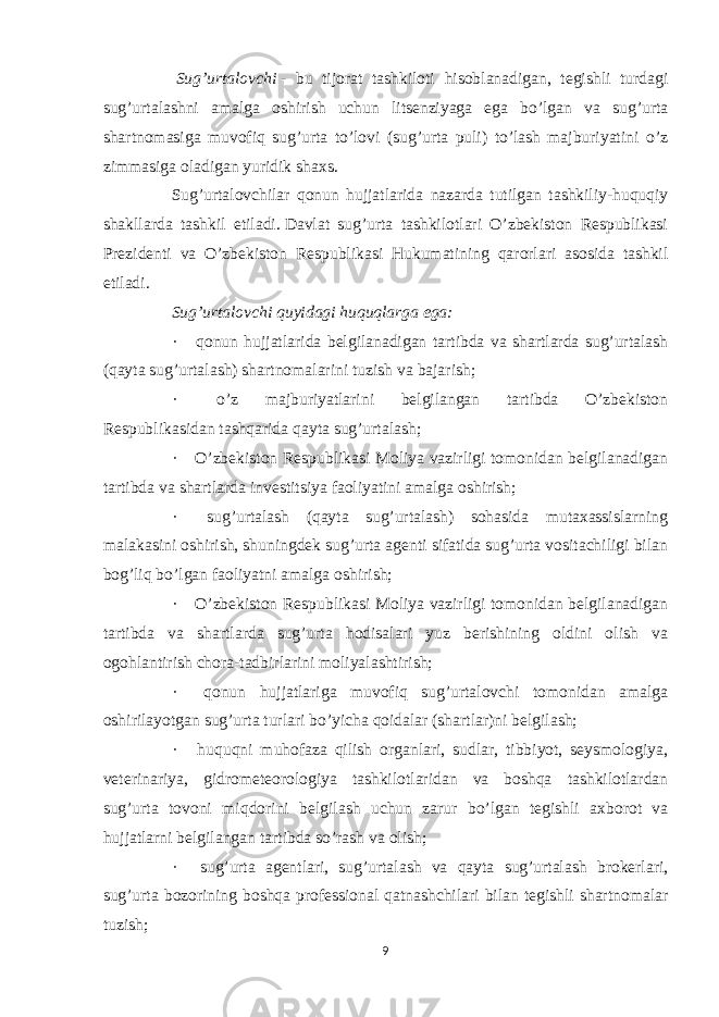   Sug’urtalovchi   - bu tijorat tashkiloti hisoblanadigan, tegishli turdagi sug’urtalashni amalga oshirish uchun litsenziyaga ega bo’lgan va sug’urta shartnomasiga muvofiq sug’urta to’lovi (sug’urta puli) to’lash majburiyatini o’z zimmasiga oladigan yuridik shaxs. Sug’urtalovchilar qonun hujjatlarida nazarda tutilgan tashkiliy-huquqiy shakllarda tashkil etiladi.   Davlat sug’urta tashkilotlari O’zbekiston Respublikasi Prezidenti va O’zbekiston Respublikasi Hukumatining qarorlari asosida tashkil etiladi. Sug’urtalovchi quyidagi huquqlarga ega: ·       qonun hujjatlarida belgilanadigan tartibda va shartlarda sug’urtalash (qayta sug’urtalash) shartnomalarini tuzish va bajarish; ·       o’z majburiyatlarini belgilangan tartibda O’zbekiston Respublikasidan tashqarida qayta sug’urtalash; ·       O’zbekiston Respublikasi Moliya vazirligi tomonidan belgilanadigan tartibda va shartlarda investitsiya faoliyatini amalga oshirish; ·       sug’urtalash (qayta sug’urtalash) sohasida mutaxassislarning malakasini oshirish, shuningdek sug’urta agenti sifatida sug’urta vositachiligi bilan bog’liq bo’lgan faoliyatni amalga oshirish; ·       O’zbekiston Respublikasi Moliya vazirligi tomonidan belgilanadigan tartibda va shartlarda sug’urta hodisalari yuz berishining oldini olish va ogohlantirish chora-tadbirlarini moliyalashtirish; ·       qonun hujjatlariga muvofiq sug’urtalovchi tomonidan amalga oshirilayotgan sug’urta turlari bo’yicha qoidalar (shartlar)ni belgilash; ·       huquqni muhofaza qilish organlari, sudlar, tibbiyot, seysmologiya, veterinariya, gidrometeorologiya tashkilotlaridan va boshqa tashkilotlardan sug’urta tovoni miqdorini belgilash uchun zarur bo’lgan tegishli axborot va hujjatlarni belgilangan tartibda so’rash va olish; ·       sug’urta agentlari, sug’urtalash va qayta sug’urtalash brokerlari, sug’urta bozorining boshqa professional qatnashchilari bilan tegishli shartnomalar tuzish; 9 