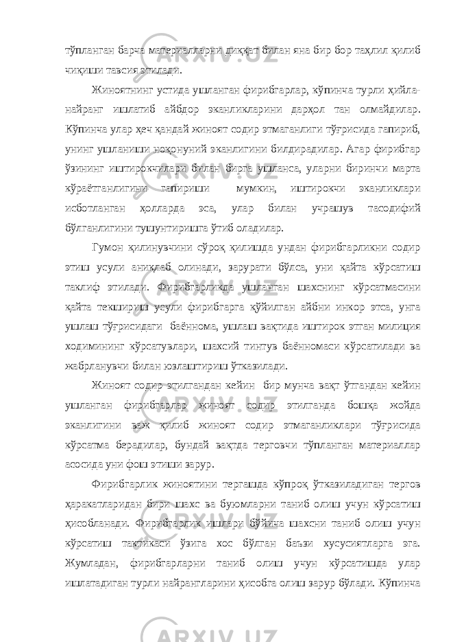 тўпланган барча материалларни диққат билан яна бир бор таҳлил қилиб чиқиши тавсия этилади. Жиноятнинг устида ушланган фирибгарлар, кўпинча турли ҳийла- найранг ишлатиб айбдор эканликларини дарҳол тан олмайдилар. Кўпинча улар ҳеч қандай жиноят содир этмаганлиги тўғрисида гапириб, унинг ушланиши ноқонуний эканлигини билдирадилар. Агар фирибгар ўзининг иштирокчилари билан бирга ушланса, уларни биринчи марта кўраётганлигини гапириши мумкин, иштирокчи эканликлари исботланган ҳолларда эса, улар билан учрашув тасодифий бўлганлигини тушунтиришга ўтиб оладилар. Гумон қилинувчини сўроқ қилишда ундан фирибгарликни содир этиш усули аниқлаб олинади, зарурати бўлса, уни қайта кўрсатиш таклиф этилади. Фирибгарликда ушланган шахснинг кўрсатмасини қайта текшириш усули фирибгарга қўйилган айбни инкор этса, унга ушлаш тўғрисидаги баённома, ушлаш вақтида иштирок этган милиция ходимининг кўрсатувлари, шахсий тинтув баённомаси кўрсатилади ва жабрланувчи билан юзлаштириш ўтказилади. Жиноят содир этилгандан кейин бир мунча вақт ўтгандан кейин ушланган фирибгарлар жиноят содир этилганда бошқа жойда эканлигини важ қилиб жиноят содир этмаганликлари тўғрисида кўрсатма берадилар, бундай вақтда терговчи тўпланган материаллар асосида уни фош этиши зарур. Фирибгарлик жиноятини тергашда кўпроқ ўтказиладиган тергов ҳаракатларидан бири шахс ва буюмларни таниб олиш учун кўрсатиш ҳисобланади. Фирибгарлик ишлари бўйича шахсни таниб олиш учун кўрсатиш тактикаси ўзига хос бўлган баъзи хусусиятларга эга. Жумладан, фирибгарларни таниб олиш учун кўрсатишда улар ишлатадиган турли найрангларини ҳисобга олиш зарур бўлади. Кўпинча 