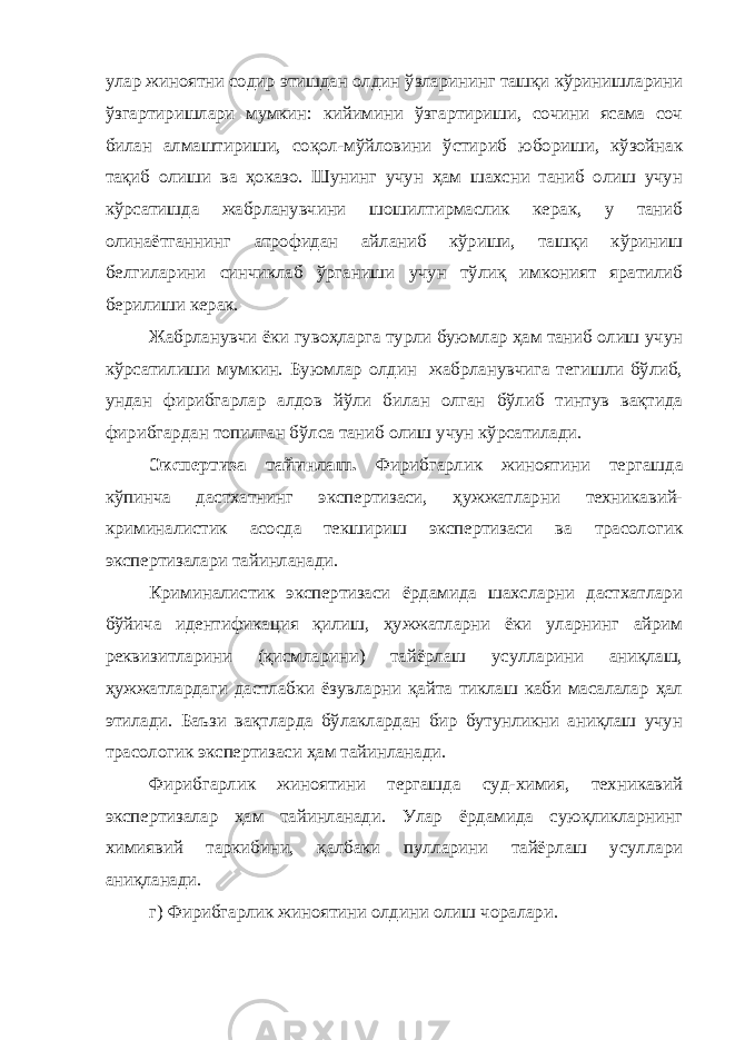 улар жиноятни содир этишдан олдин ўзларининг ташқи кўринишларини ўзгартиришлари мумкин: кийимини ўзгартириши, сочини ясама соч билан алмаштириши, соқол-мўйловини ўстириб юбориши, кўзойнак тақиб олиши ва ҳоказо. Шунинг учун ҳам шахсни таниб олиш учун кўрсатишда жабрланувчини шошилтирмаслик керак, у таниб олинаётганнинг атрофидан айланиб кўриши, ташқи кўриниш белгиларини синчиклаб ўрганиши учун тўлиқ имконият яратилиб берилиши керак. Жабрланувчи ёки гувоҳларга турли буюмлар ҳам таниб олиш учун кўрсатилиши мумкин. Буюмлар олдин жабрланувчига тегишли бўлиб, ундан фирибгарлар алдов йўли билан олган бўлиб тинтув вақтида фирибгардан топилган бўлса таниб олиш учун кўрсатилади. Экспертиза тайинлаш. Фирибгарлик жиноятини тергашда кўпинча дастхатнинг э к спертизаси, ҳужжатларни техникавий- криминалистик асосда текшириш экспертизаси ва трасологик экспертизалари тайинланади. Криминалистик экспертизаси ёрдамида шахсларни дастхатлари бўйича идентификация қилиш, ҳужжатларни ёки уларнинг айрим реквизитларини (қисмларини) тайёрлаш усулларини аниқлаш, ҳу жжатлардаги дастлабки ёзувларни қайта тиклаш каби масалалар ҳал этилади. Баъзи вақтларда бўлаклардан бир бутунликни аниқлаш учун трасологик экспертизаси ҳам тайинланади. Фирибгарлик жиноятини тергашда суд-химия, техникавий экспертизалар ҳам тайинланади. Улар ёрдамида суюқликларнинг химиявий таркибини, қалбаки пулларини тайёрлаш усуллари аниқланади. г) Фирибгарлик жиноятини олдини олиш чоралари. 