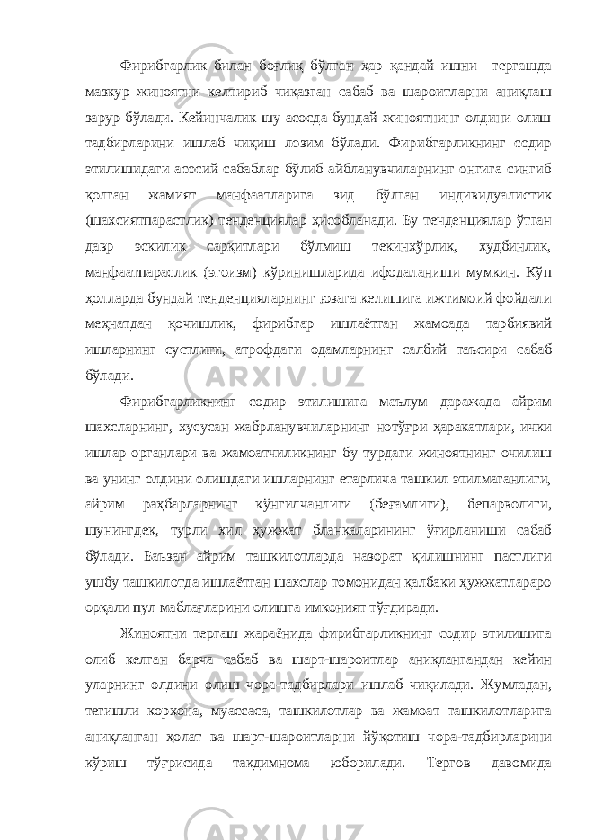 Фирибгарлик билан боғлиқ бўлган ҳар қандай ишни тергашда мазкур жиноятни келтириб чиқазган сабаб ва шароитларни аниқлаш зарур бўлади. Кейинчалик шу асосда бундай жиноятнинг олдини олиш тадбирларини ишлаб чиқиш лозим бўлади. Фирибгарликнинг содир этилишидаги асосий сабаблар бўлиб айбланувчиларнинг онгига сингиб қолган жамият манфаатларига зид бўлган индивидуалистик (шахсиятпарастлик) тенденциялар ҳисобланади. Бу тенденциялар ўтган давр эскилик сарқитлари бўлмиш текинхўрлик, худбинлик, манфаатпараслик (эгоизм) кўринишларида ифодаланиши мумкин. Кўп ҳолларда бундай тенденцияларнинг юзага келишига ижтимоий фойдали меҳнатдан қочишлик, фирибгар ишлаётган жамоа да тарбиявий ишларнинг сустлиги, атрофдаги одамларнинг салбий таъсири сабаб бўлади . Фирибгарликнинг содир этилишига маълум даражада айрим шахсларнинг, хусусан жабрланувчиларнинг нотўғри ҳаракатлари, ички ишлар органлари ва жамоатчиликнинг бу турдаги жиноятнинг очилиш ва унинг олдини олишдаги ишларнинг етарлича ташкил этилмаганлиги, айрим раҳбарларнинг кўнгилчанлиги (беғамлиги) , бепарволиги , шунингдек, турли хи л ҳужжат бланкаларининг ўғирланиши сабаб бўлади. Баъзан айрим ташкилотларда назорат қилишнинг пастлиги ушбу ташкилотда ишлаётган шахслар томонидан қалбаки ҳужжатлараро орқали пул маблағларини олишга имконият тўғдиради. Жиноятни тергаш жараёнида фирибгарликнинг содир этилишига олиб келган барча сабаб ва шарт-шароитлар аниқлангандан кейин уларнинг олдини олиш чора-тадбирлари ишлаб чиқилади. Жумладан, тегишли корхона, муассаса, ташкилотлар ва жамоат ташкилотларига аниқланган ҳолат ва шарт-шароитларни йўқотиш чора-тадбирларини кўриш тўғрисида тақдимнома юборилади. Тергов давомида 